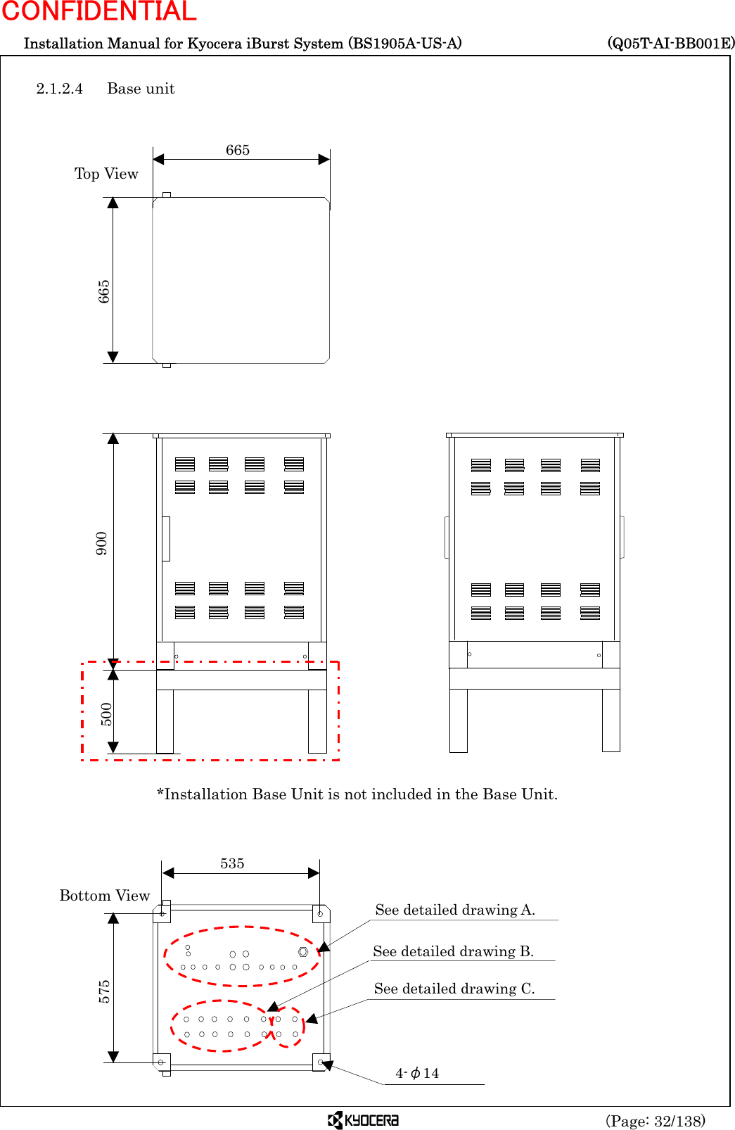  Installation Manual for Kyocera iBurst System (BS1905A-US-A)     (Q05T-AI-BB001E) (Page: 32/138) CONFIDENTIAL  2.1.2.4 Base unit                                                       535 575 See detailed drawing A. 4-φ14 See detailed drawing B. See detailed drawing C. Bottom View *Installation Base Unit is not included in the Base Unit. 665 665 Top View 500  900 