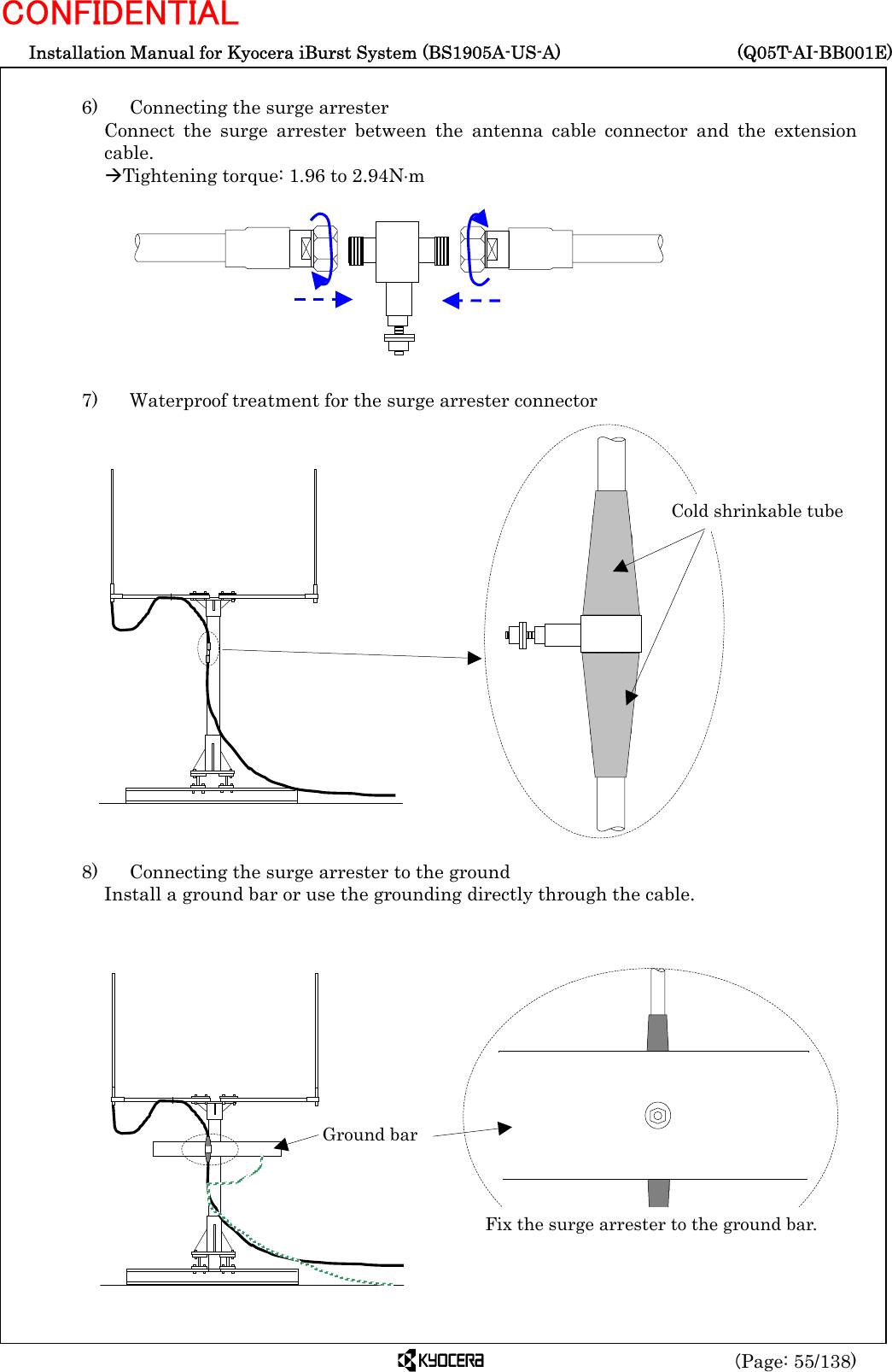  Installation Manual for Kyocera iBurst System (BS1905A-US-A)     (Q05T-AI-BB001E) (Page: 55/138) CONFIDENTIAL  6)    Connecting the surge arrester Connect the surge arrester between the antenna cable connector and the extension cable. ÆTightening torque: 1.96 to 2.94N⋅m          7)   Waterproof treatment for the surge arrester connector                      8)    Connecting the surge arrester to the ground Install a ground bar or use the grounding directly through the cable.                   Ground bar Fix the surge arrester to the ground bar.Cold shrinkable tube 