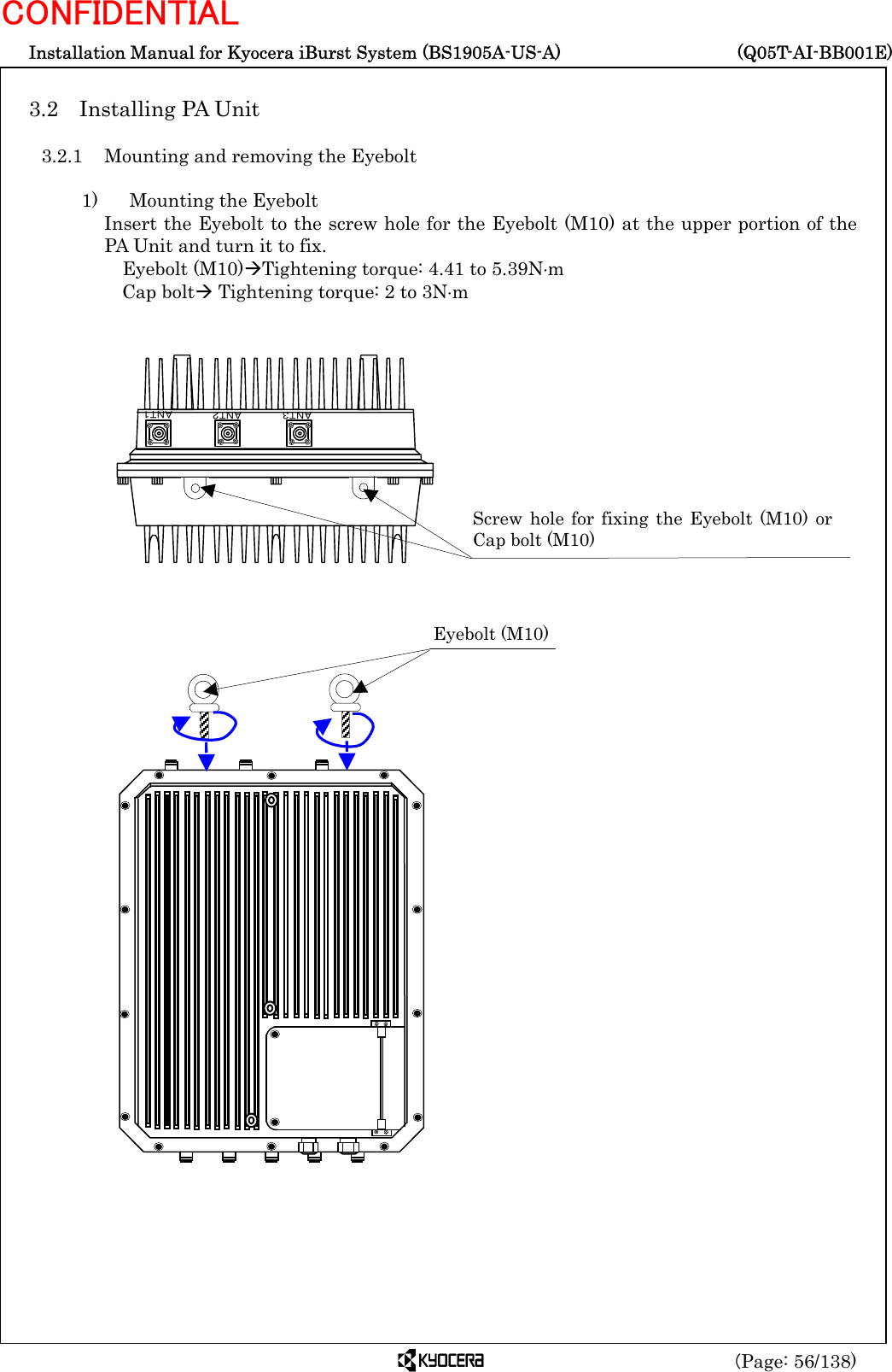  Installation Manual for Kyocera iBurst System (BS1905A-US-A)     (Q05T-AI-BB001E) (Page: 56/138) CONFIDENTIAL  3.2  Installing PA Unit    3.2.1  Mounting and removing the Eyebolt    1)    Mounting the Eyebolt Insert the Eyebolt to the screw hole for the Eyebolt (M10) at the upper portion of the PA Unit and turn it to fix.           Eyebolt (M10)ÆTightening torque: 4.41 to 5.39N⋅m Cap boltÆ Tightening torque: 2 to 3N⋅m                                           Screw hole for fixing the Eyebolt (M10) orCap bolt (M10)   ＡＮＴ１ＡＮＴ２ＡＮＴ３Eyebolt (M10) 
