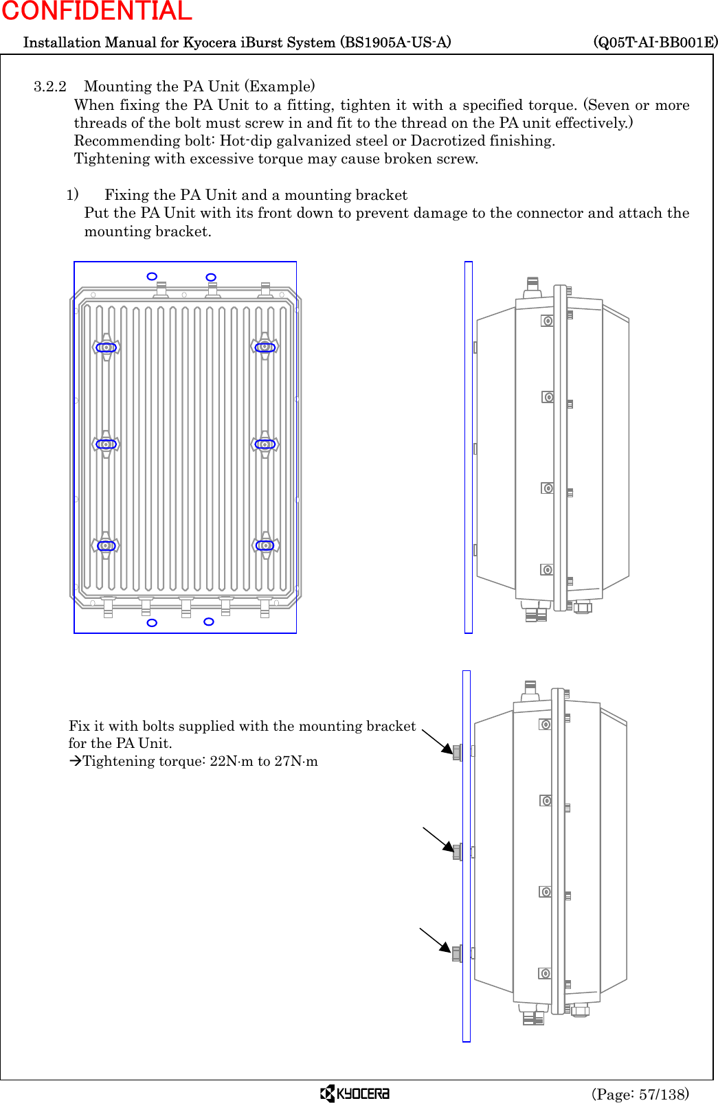  Installation Manual for Kyocera iBurst System (BS1905A-US-A)     (Q05T-AI-BB001E) (Page: 57/138) CONFIDENTIAL  3.2.2  Mounting the PA Unit (Example) When fixing the PA Unit to a fitting, tighten it with a specified torque. (Seven or more threads of the bolt must screw in and fit to the thread on the PA unit effectively.) Recommending bolt: Hot-dip galvanized steel or Dacrotized finishing. Tightening with excessive torque may cause broken screw.  1)    Fixing the PA Unit and a mounting bracket   Put the PA Unit with its front down to prevent damage to the connector and attach the mounting bracket.                                         Fix it with bolts supplied with the mounting bracketfor the PA Unit. ÆTightening torque: 22N⋅m to 27N⋅m 