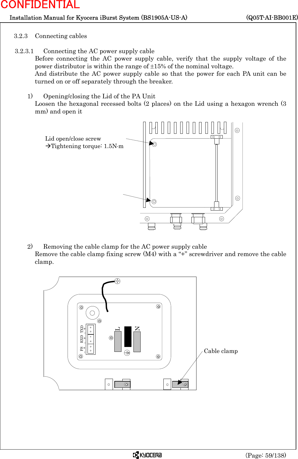  Installation Manual for Kyocera iBurst System (BS1905A-US-A)     (Q05T-AI-BB001E) (Page: 59/138) CONFIDENTIAL  3.2.3 Connecting cables  3.2.3.1  Connecting the AC power supply cable Before connecting the AC power supply cable, verify that the supply voltage of the power distributor is within the range of ±15% of the nominal voltage. And distribute the AC power supply cable so that the power for each PA unit can be turned on or off separately through the breaker.  1)    Opening/closing the Lid of the PA Unit   Loosen the hexagonal recessed bolts (2 places) on the Lid using a hexagon wrench (3 mm) and open it                  2)    Removing the cable clamp for the AC power supply cable Remove the cable clamp fixing screw (M4) with a “+” screwdriver and remove the cable clamp.                     Lid open/close screw ÆTightening torque: 1.5N⋅m L N   FS – + RXD – +  TXD – + Cable clamp 
