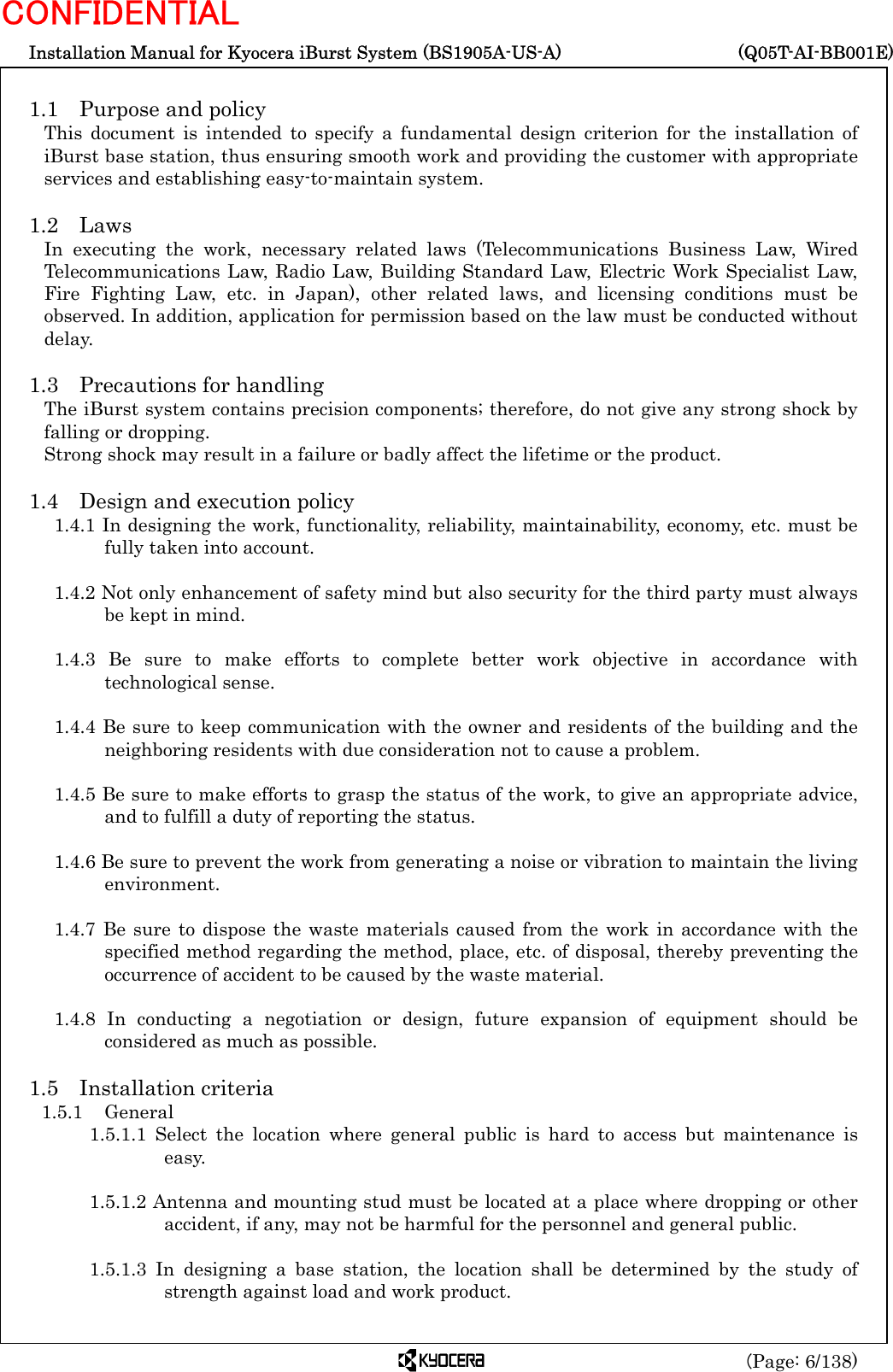  Installation Manual for Kyocera iBurst System (BS1905A-US-A)     (Q05T-AI-BB001E) (Page: 6/138) CONFIDENTIAL  1.1  Purpose and policy This document is intended to specify a fundamental design criterion for the installation of iBurst base station, thus ensuring smooth work and providing the customer with appropriate services and establishing easy-to-maintain system.  1.2 Laws In executing the work, necessary related laws (Telecommunications Business Law, Wired Telecommunications Law, Radio Law, Building Standard Law, Electric Work Specialist Law, Fire Fighting Law, etc. in Japan), other related laws, and licensing conditions must be observed. In addition, application for permission based on the law must be conducted without delay.  1.3  Precautions for handling The iBurst system contains precision components; therefore, do not give any strong shock by falling or dropping. Strong shock may result in a failure or badly affect the lifetime or the product.  1.4  Design and execution policy 1.4.1 In designing the work, functionality, reliability, maintainability, economy, etc. must be fully taken into account.  1.4.2 Not only enhancement of safety mind but also security for the third party must always be kept in mind.  1.4.3 Be sure to make efforts to complete better work objective in accordance with technological sense.  1.4.4 Be sure to keep communication with the owner and residents of the building and the neighboring residents with due consideration not to cause a problem.  1.4.5 Be sure to make efforts to grasp the status of the work, to give an appropriate advice, and to fulfill a duty of reporting the status.  1.4.6 Be sure to prevent the work from generating a noise or vibration to maintain the living environment.  1.4.7 Be sure to dispose the waste materials caused from the work in accordance with the specified method regarding the method, place, etc. of disposal, thereby preventing the occurrence of accident to be caused by the waste material.  1.4.8 In conducting a negotiation or design, future expansion of equipment should be considered as much as possible.  1.5 Installation criteria 1.5.1 General 1.5.1.1 Select the location where general public is hard to access but maintenance is easy.  1.5.1.2 Antenna and mounting stud must be located at a place where dropping or other accident, if any, may not be harmful for the personnel and general public.  1.5.1.3 In designing a base station, the location shall be determined by the study of strength against load and work product.  