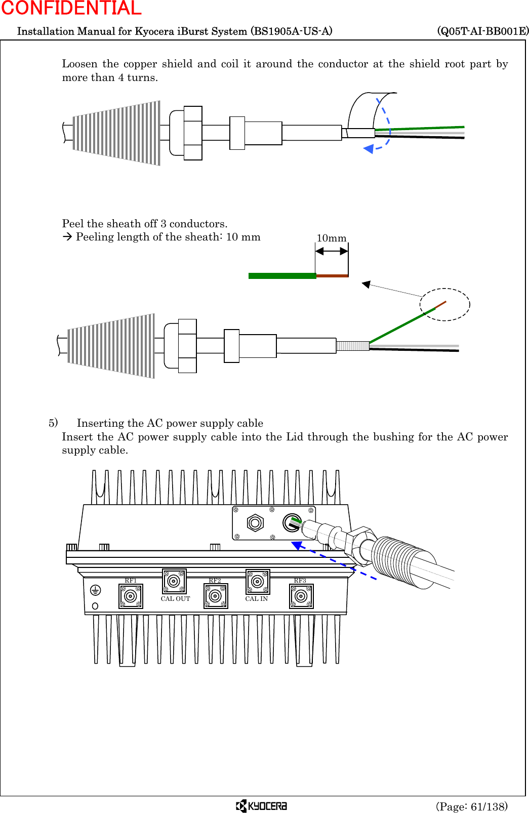 Installation Manual for Kyocera iBurst System (BS1905A-US-A)     (Q05T-AI-BB001E) (Page: 61/138) CONFIDENTIAL  Loosen the copper shield and coil it around the conductor at the shield root part by more than 4 turns.           Peel the sheath off 3 conductors. Æ Peeling length of the sheath: 10 mm              5)    Inserting the AC power supply cable Insert the AC power supply cable into the Lid through the bushing for the AC power supply cable.                           RF3 RF2 RF1 CAL OUT  CAL IN 10mm 