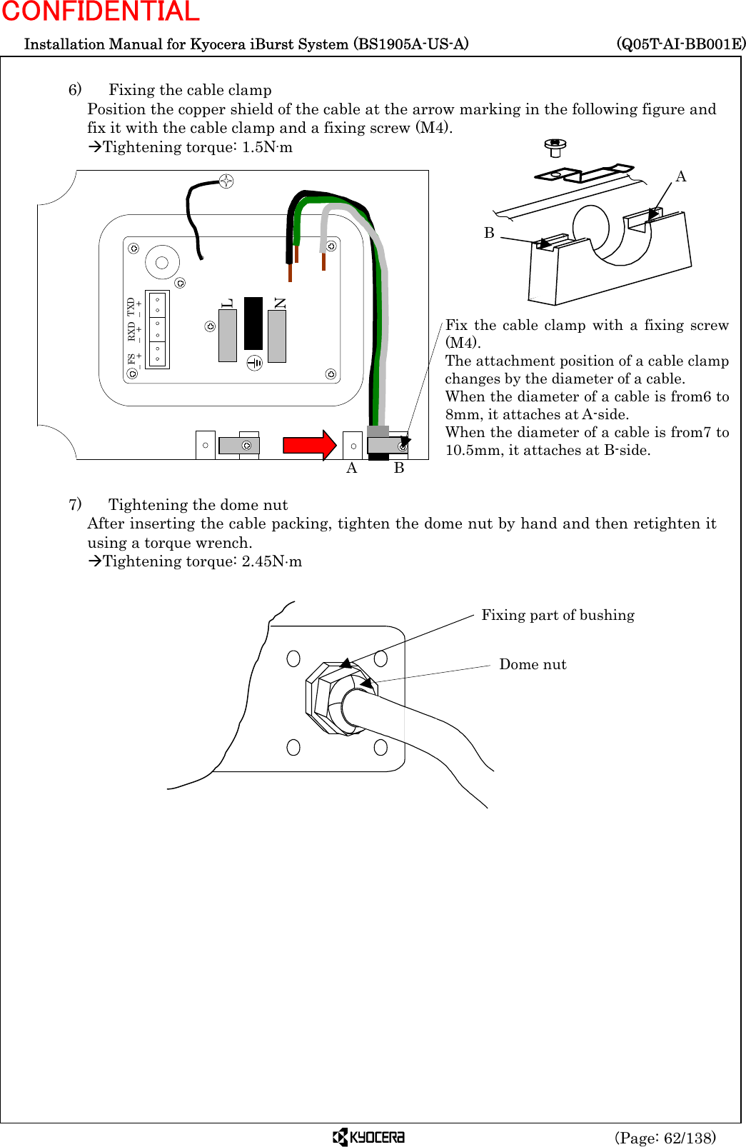  Installation Manual for Kyocera iBurst System (BS1905A-US-A)     (Q05T-AI-BB001E) (Page: 62/138) CONFIDENTIAL  6)    Fixing the cable clamp Position the copper shield of the cable at the arrow marking in the following figure and fix it with the cable clamp and a fixing screw (M4). ÆTightening torque: 1.5N·m                   7)    Tightening the dome nut After inserting the cable packing, tighten the dome nut by hand and then retighten it using a torque wrench. ÆTightening torque: 2.45N⋅m                              Dome nut Fixing part of bushing L N   FS – + RXD – +  TXD – + Fix the cable clamp with a fixing screw(M4). The attachment position of a cable clampchanges by the diameter of a cable. When the diameter of a cable is from6 to8mm, it attaches at A-side. When the diameter of a cable is from7 to10.5mm, it attaches at B-side. A     B B A 