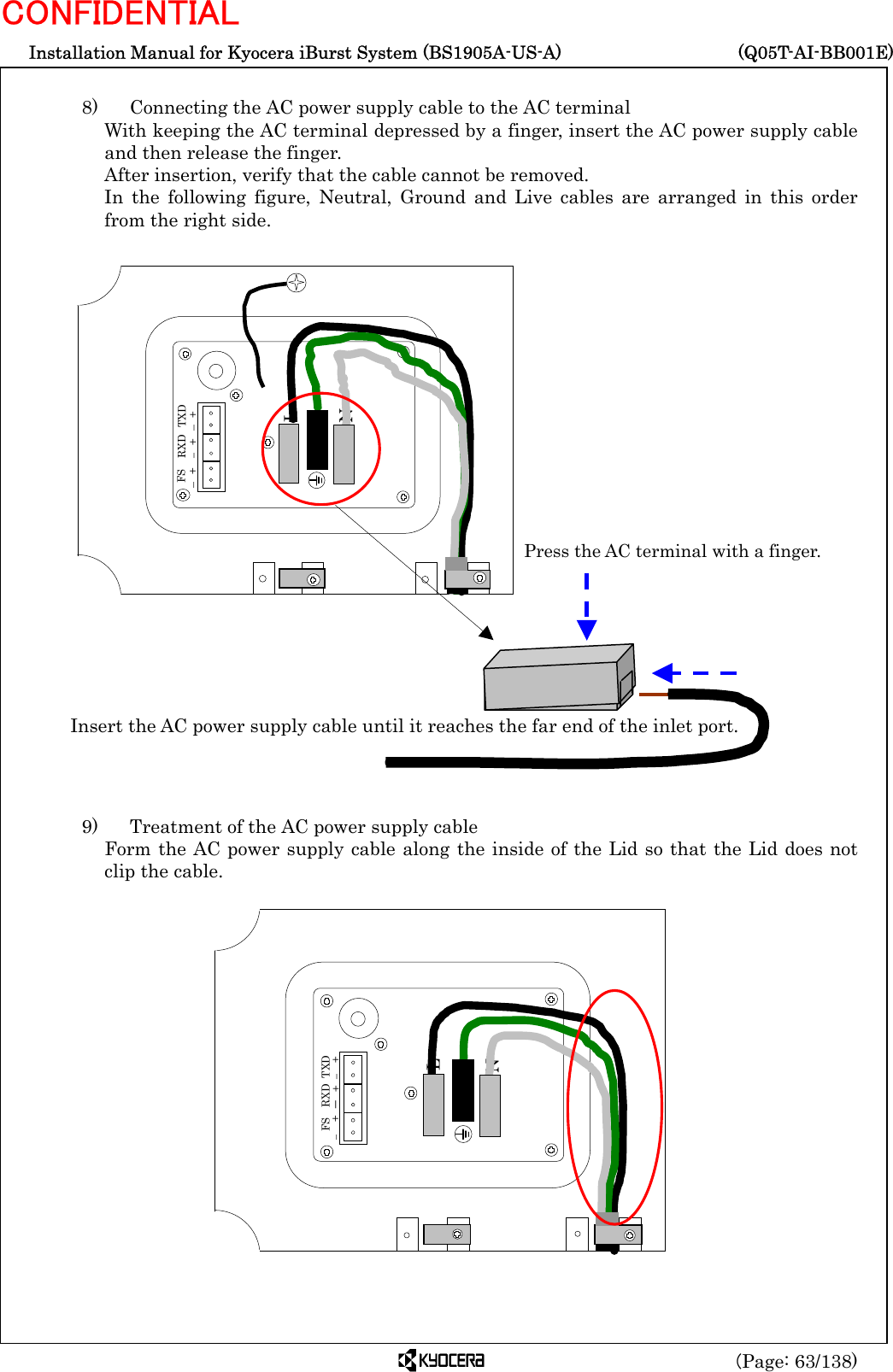  Installation Manual for Kyocera iBurst System (BS1905A-US-A)     (Q05T-AI-BB001E) (Page: 63/138) CONFIDENTIAL  8)    Connecting the AC power supply cable to the AC terminal With keeping the AC terminal depressed by a finger, insert the AC power supply cable and then release the finger. After insertion, verify that the cable cannot be removed. In the following figure, Neutral, Ground and Live cables are arranged in this order from the right side.                           9)    Treatment of the AC power supply cable Form the AC power supply cable along the inside of the Lid so that the Lid does not clip the cable.                     L Press the AC terminal with a finger. Insert the AC power supply cable until it reaches the far end of the inlet port.N   FS – + RXD – +  TXD – + N L   FS –  + RXD －  +  TXD –  + 