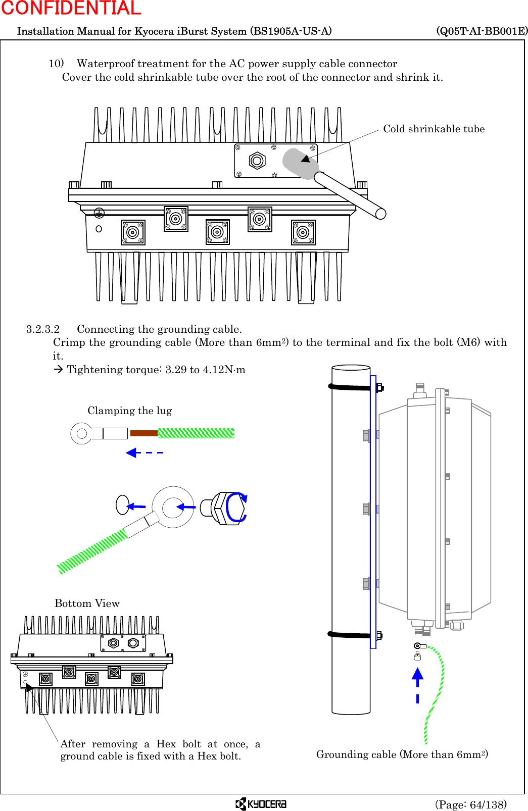  Installation Manual for Kyocera iBurst System (BS1905A-US-A)     (Q05T-AI-BB001E) (Page: 64/138) CONFIDENTIAL  10)    Waterproof treatment for the AC power supply cable connector  Cover the cold shrinkable tube over the root of the connector and shrink it.                   3.2.3.2  Connecting the grounding cable. Crimp the grounding cable (More than 6mm2) to the terminal and fix the bolt (M6) with it. Æ Tightening torque: 3.29 to 4.12N⋅m                                     Cold shrinkable tube Clamping the lug After removing a Hex bolt at once, aground cable is fixed with a Hex bolt. Bottom View Grounding cable (More than 6mm2) 