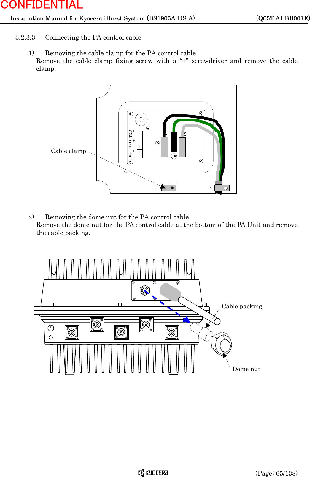  Installation Manual for Kyocera iBurst System (BS1905A-US-A)     (Q05T-AI-BB001E) (Page: 65/138) CONFIDENTIAL  3.2.3.3  Connecting the PA control cable  1)    Removing the cable clamp for the PA control cable Remove the cable clamp fixing screw with a “+” screwdriver and remove the cable clamp.                   2)    Removing the dome nut for the PA control cable Remove the dome nut for the PA control cable at the bottom of the PA Unit and remove the cable packing.                          Cable packing Dome nut N L   FS –  + RXD –  +  TXD –  + Cable clamp 