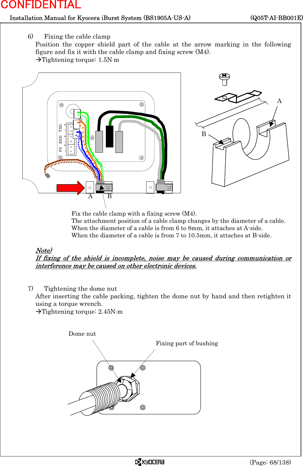  Installation Manual for Kyocera iBurst System (BS1905A-US-A)     (Q05T-AI-BB001E) (Page: 68/138) CONFIDENTIAL  6)    Fixing the cable clamp Position the copper shield part of the cable at the arrow marking in the following figure and fix it with the cable clamp and fixing screw (M4). ÆTightening torque: 1.5N⋅m                         Note) If fixing of the shield is incomplete, noise may be caused during communication or interference may be caused on other electronic devices.   7)    Tightening the dome nut After inserting the cable packing, tighten the dome nut by hand and then retighten it using a torque wrench.  ÆTightening torque: 2.45N⋅m                Dome nut Fixing part of bushing Fix the cable clamp with a fixing screw (M4). The attachment position of a cable clamp changes by the diameter of a cable. When the diameter of a cable is from 6 to 8mm, it attaches at A-side. When the diameter of a cable is from 7 to 10.5mm, it attaches at B-side. A     B A B FS  RXD  TXD –  + –  +  –  + 