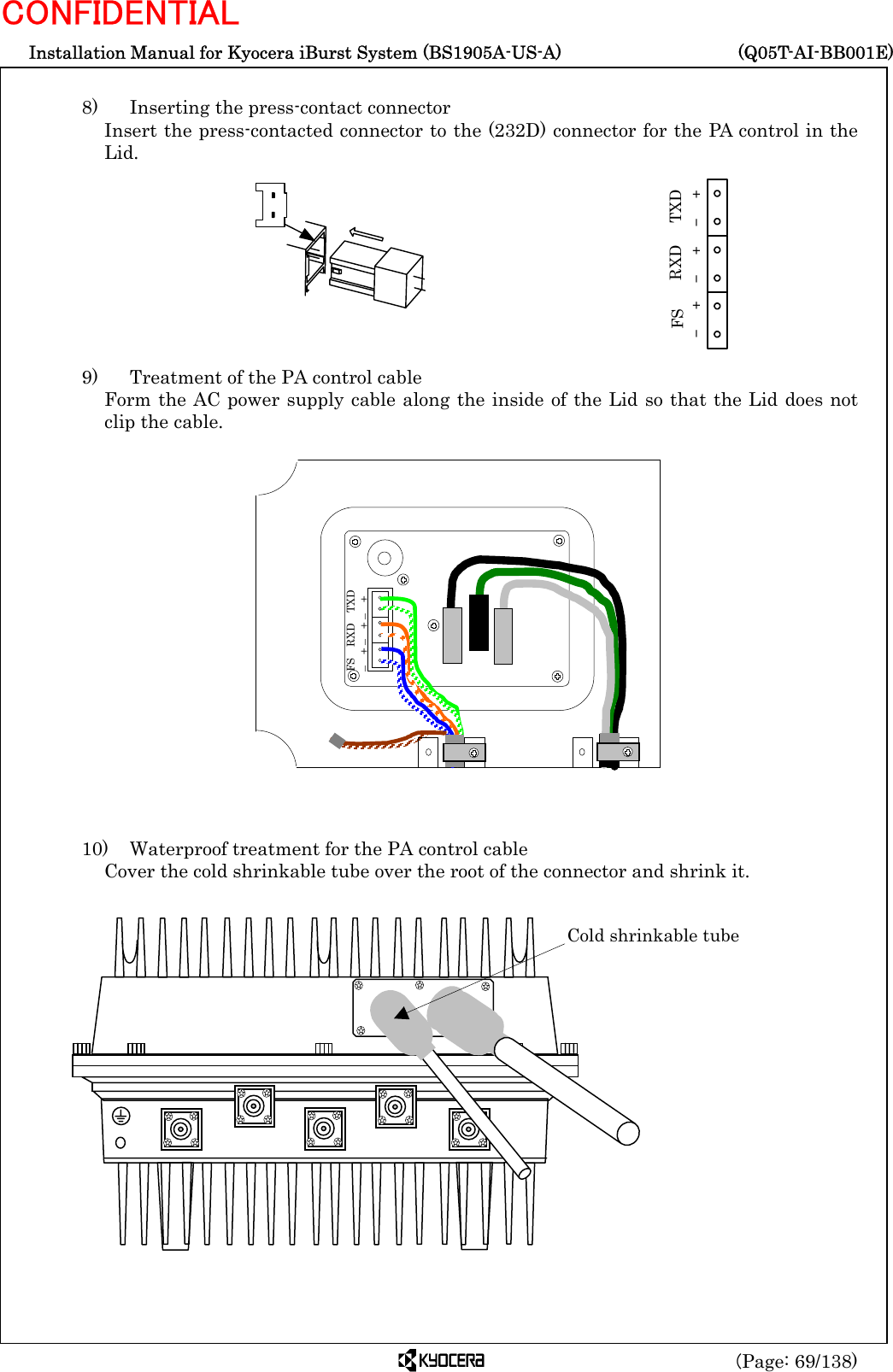  Installation Manual for Kyocera iBurst System (BS1905A-US-A)     (Q05T-AI-BB001E) (Page: 69/138) CONFIDENTIAL  8)    Inserting the press-contact connector Insert the press-contacted connector to the (232D) connector for the PA control in the Lid.          9)    Treatment of the PA control cable Form the AC power supply cable along the inside of the Lid so that the Lid does not clip the cable.                   10)    Waterproof treatment for the PA control cable Cover the cold shrinkable tube over the root of the connector and shrink it.                +-FS RXD TXD+-+-     Cold shrinkable tube FS  RXD  TXD –  + –  + –  + 