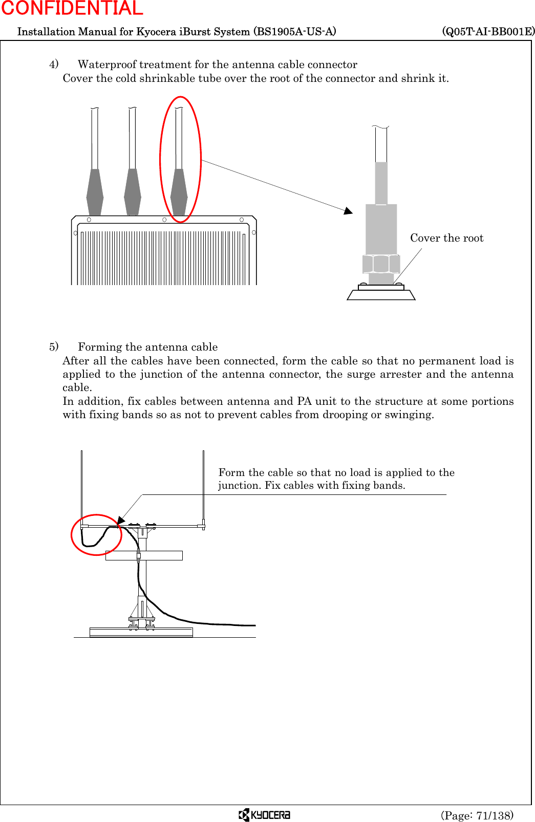  Installation Manual for Kyocera iBurst System (BS1905A-US-A)     (Q05T-AI-BB001E) (Page: 71/138) CONFIDENTIAL  4)   Waterproof treatment for the antenna cable connector   Cover the cold shrinkable tube over the root of the connector and shrink it.                    5)    Forming the antenna cable After all the cables have been connected, form the cable so that no permanent load is applied to the junction of the antenna connector, the surge arrester and the antenna cable. In addition, fix cables between antenna and PA unit to the structure at some portions with fixing bands so as not to prevent cables from drooping or swinging.              Form the cable so that no load is applied to thejunction. Fix cables with fixing bands. Cover the root 