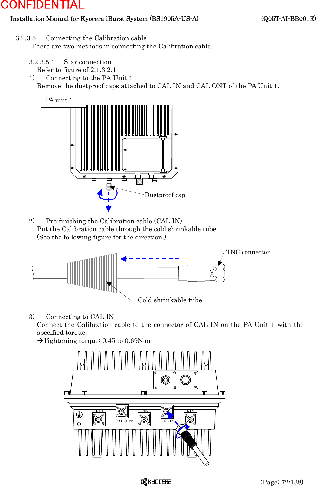  Installation Manual for Kyocera iBurst System (BS1905A-US-A)     (Q05T-AI-BB001E) (Page: 72/138) CONFIDENTIAL  3.2.3.5  Connecting the Calibration cable There are two methods in connecting the Calibration cable.  3.2.3.5.1 Star connection Refer to figure of 2.1.3.2.1 1)    Connecting to the PA Unit 1 Remove the dustproof caps attached to CAL IN and CAL ONT of the PA Unit 1.                 2)    Pre-finishing the Calibration cable (CAL IN) Put the Calibration cable through the cold shrinkable tube.   (See the following figure for the direction.)          3)    Connecting to CAL IN Connect the Calibration cable to the connector of CAL IN on the PA Unit 1 with the specified torque. ÆTightening torque: 0.45 to 0.69N⋅m                 Cold shrinkable tube TNC connector  RF3 RF2 RF1 CAL OUT  CAL IN Dustproof cap PA unit 1 