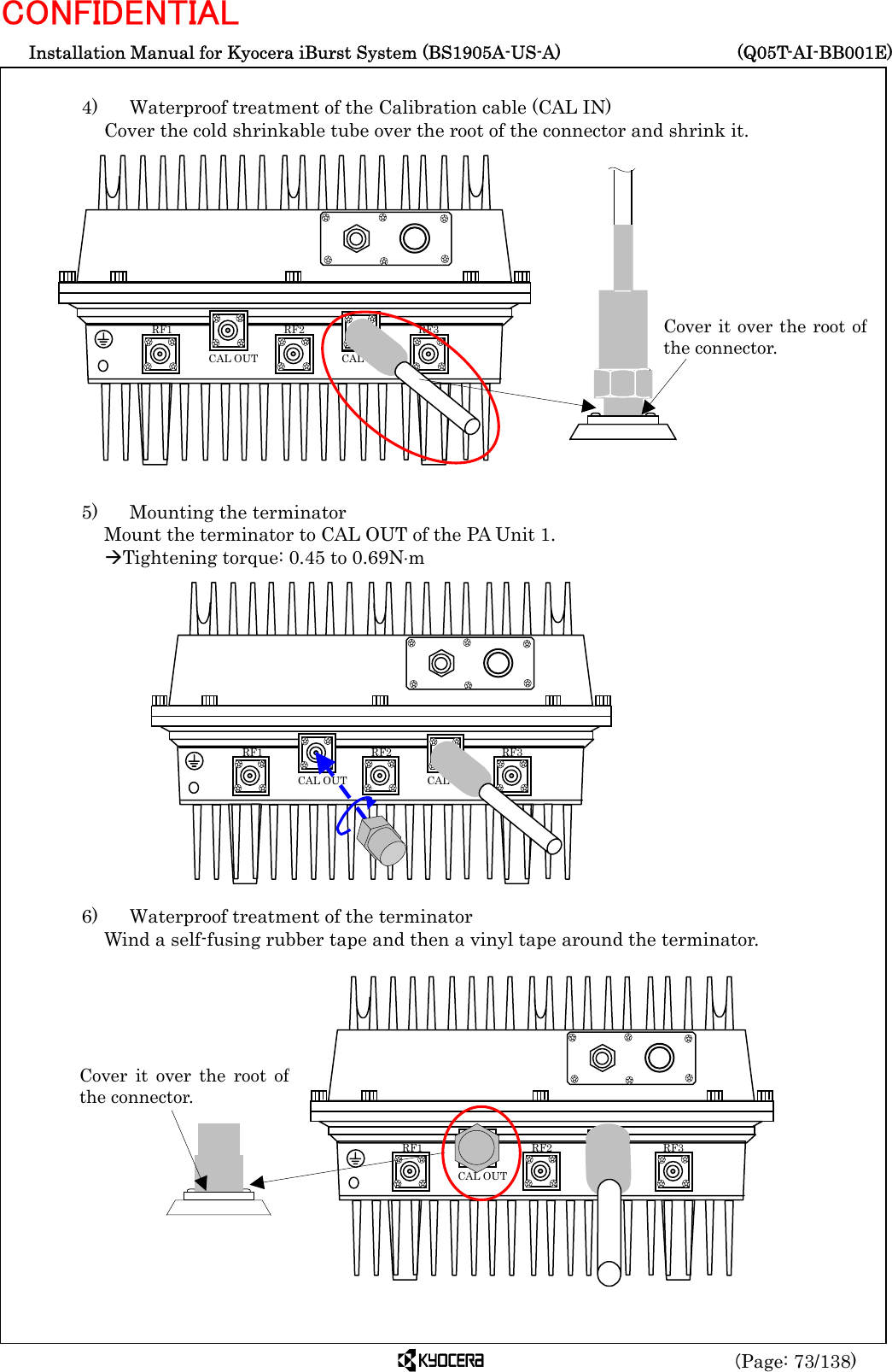  Installation Manual for Kyocera iBurst System (BS1905A-US-A)     (Q05T-AI-BB001E) (Page: 73/138) CONFIDENTIAL  4)    Waterproof treatment of the Calibration cable (CAL IN) Cover the cold shrinkable tube over the root of the connector and shrink it.                 5)    Mounting the terminator Mount the terminator to CAL OUT of the PA Unit 1. ÆTightening torque: 0.45 to 0.69N⋅m                6)    Waterproof treatment of the terminator Wind a self-fusing rubber tape and then a vinyl tape around the terminator.                 RF3 RF2 RF1 CAL OUT  CAL IN Cover it over the root ofthe connector.   RF3 RF2 RF1 CAL OUT  CAL IN Cover it over the root ofthe connector.   RF3 RF2 RF1 CAL OUT  CAL IN 