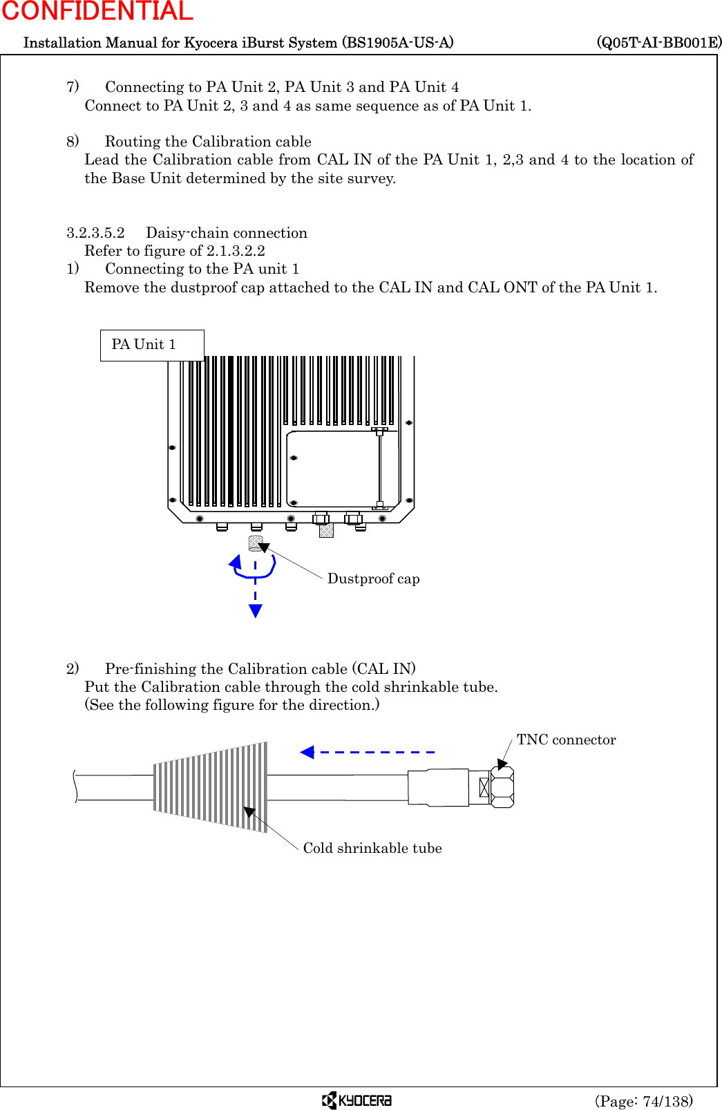  Installation Manual for Kyocera iBurst System (BS1905A-US-A)     (Q05T-AI-BB001E) (Page: 74/138) CONFIDENTIAL  7)    Connecting to PA Unit 2, PA Unit 3 and PA Unit 4 Connect to PA Unit 2, 3 and 4 as same sequence as of PA Unit 1.  8)    Routing the Calibration cable Lead the Calibration cable from CAL IN of the PA Unit 1, 2,3 and 4 to the location of the Base Unit determined by the site survey.     3.2.3.5.2 Daisy-chain connection Refer to figure of 2.1.3.2.2 1)    Connecting to the PA unit 1 Remove the dustproof cap attached to the CAL IN and CAL ONT of the PA Unit 1.                     2)    Pre-finishing the Calibration cable (CAL IN) Put the Calibration cable through the cold shrinkable tube.   (See the following figure for the direction.)         Cold shrinkable tubeTNC connector Dustproof cap PA Unit 1 