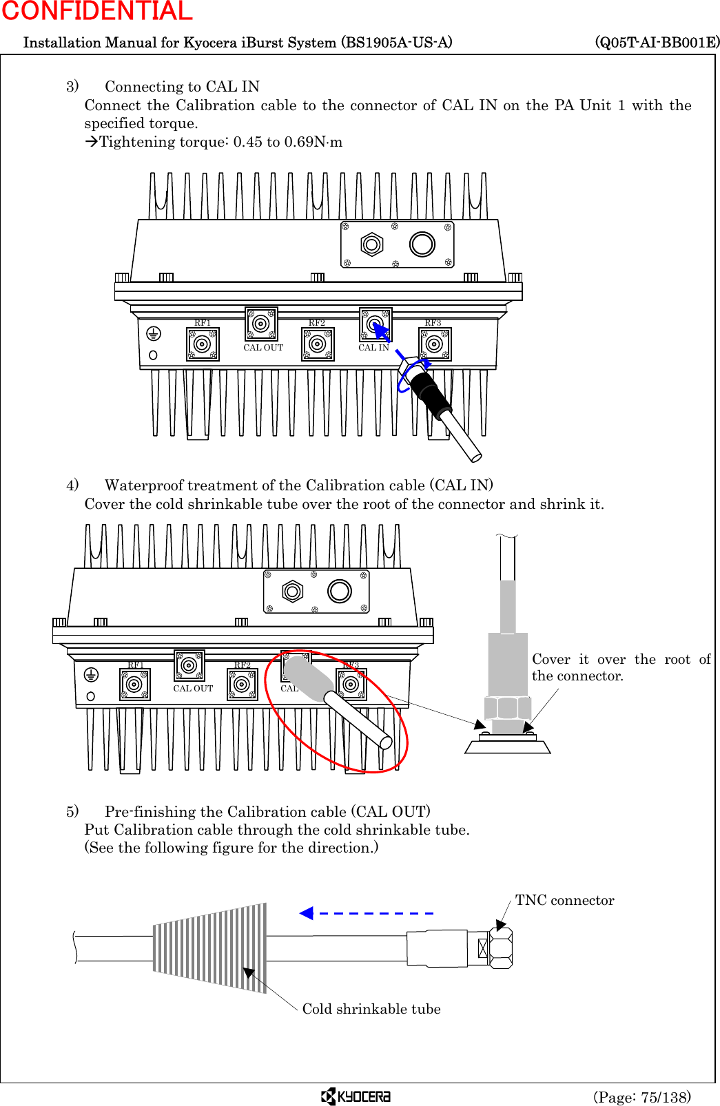  Installation Manual for Kyocera iBurst System (BS1905A-US-A)     (Q05T-AI-BB001E) (Page: 75/138) CONFIDENTIAL  3)    Connecting to CAL IN Connect the Calibration cable to the connector of CAL IN on the PA Unit 1 with the specified torque. ÆTightening torque: 0.45 to 0.69N⋅m                   4)    Waterproof treatment of the Calibration cable (CAL IN) Cover the cold shrinkable tube over the root of the connector and shrink it.                 5)    Pre-finishing the Calibration cable (CAL OUT) Put Calibration cable through the cold shrinkable tube.   (See the following figure for the direction.)         Cold shrinkable tubeTNC connector   RF3 RF2 RF1 CAL OUT  CAL IN Cover it over the root ofthe connector.    RF3 RF2 RF1 CAL OUT  CAL IN 