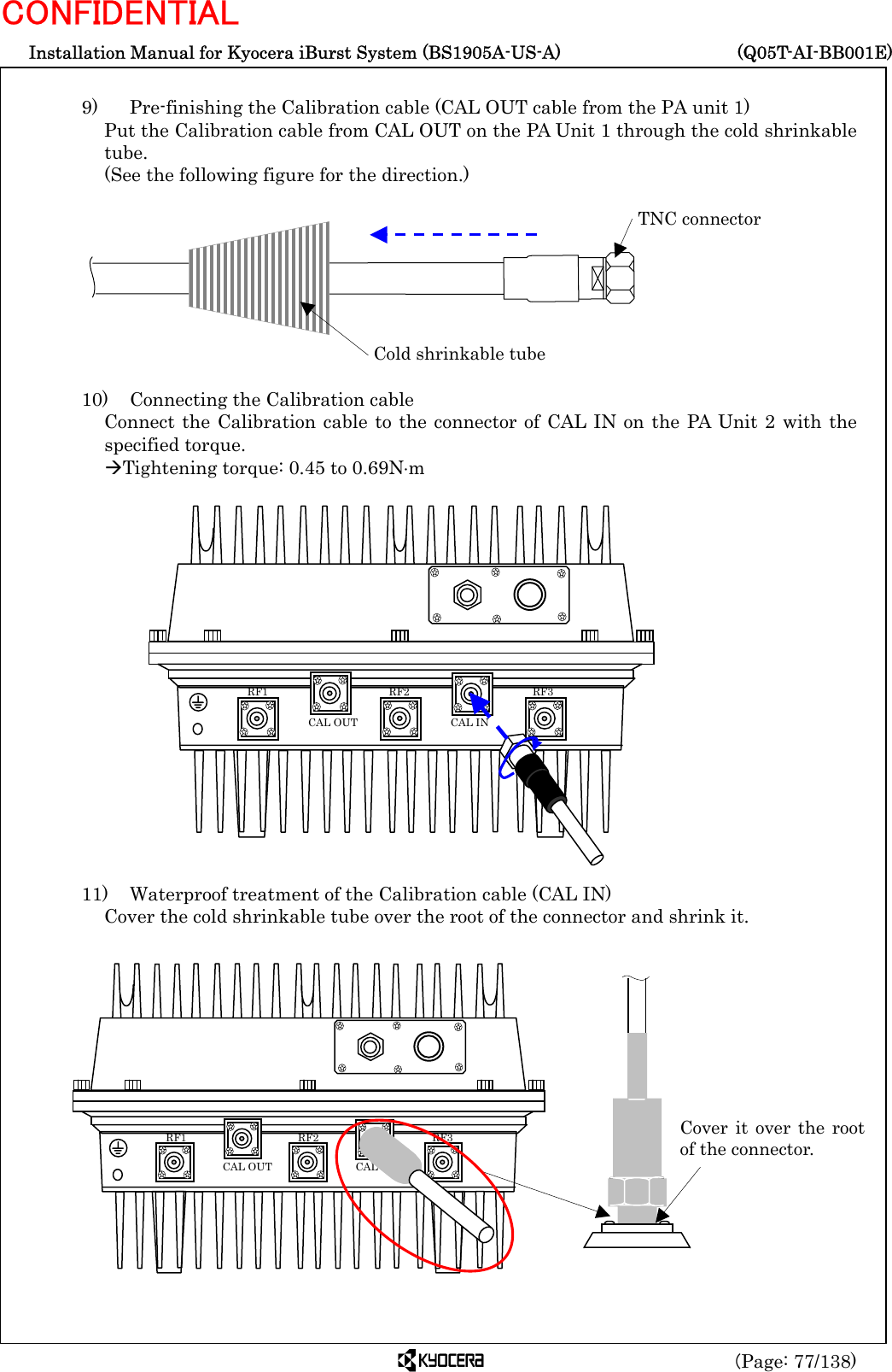  Installation Manual for Kyocera iBurst System (BS1905A-US-A)     (Q05T-AI-BB001E) (Page: 77/138) CONFIDENTIAL  9)    Pre-finishing the Calibration cable (CAL OUT cable from the PA unit 1) Put the Calibration cable from CAL OUT on the PA Unit 1 through the cold shrinkable tube.  (See the following figure for the direction.)          10)    Connecting the Calibration cable Connect the Calibration cable to the connector of CAL IN on the PA Unit 2 with the specified torque. ÆTightening torque: 0.45 to 0.69N⋅m                   11)    Waterproof treatment of the Calibration cable (CAL IN) Cover the cold shrinkable tube over the root of the connector and shrink it.                  Cold shrinkable tubeTNC connector   RF3 RF2 RF1 CAL OUT  CAL IN Cover it over the rootof the connector.    RF3 RF2 RF1 CAL OUT  CAL IN 