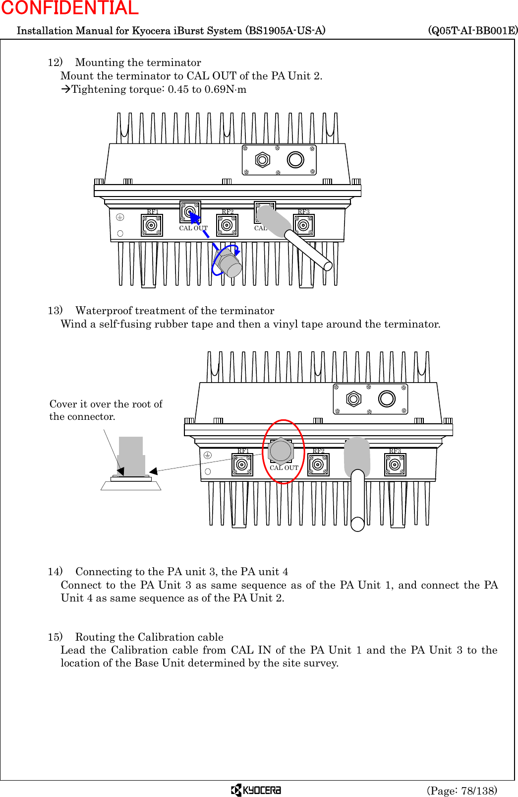  Installation Manual for Kyocera iBurst System (BS1905A-US-A)     (Q05T-AI-BB001E) (Page: 78/138) CONFIDENTIAL  12)    Mounting the terminator Mount the terminator to CAL OUT of the PA Unit 2. ÆTightening torque: 0.45 to 0.69N⋅m                 13)    Waterproof treatment of the terminator Wind a self-fusing rubber tape and then a vinyl tape around the terminator.                   14)    Connecting to the PA unit 3, the PA unit 4 Connect to the PA Unit 3 as same sequence as of the PA Unit 1, and connect the PA Unit 4 as same sequence as of the PA Unit 2.   15)    Routing the Calibration cable Lead the Calibration cable from CAL IN of the PA Unit 1 and the PA Unit 3 to the location of the Base Unit determined by the site survey.   RF3 RF2 RF1 CAL OUT  CAL IN  RF3 RF2 RF1 CAL OUT  CAL IN Cover it over the root ofthe connector. 