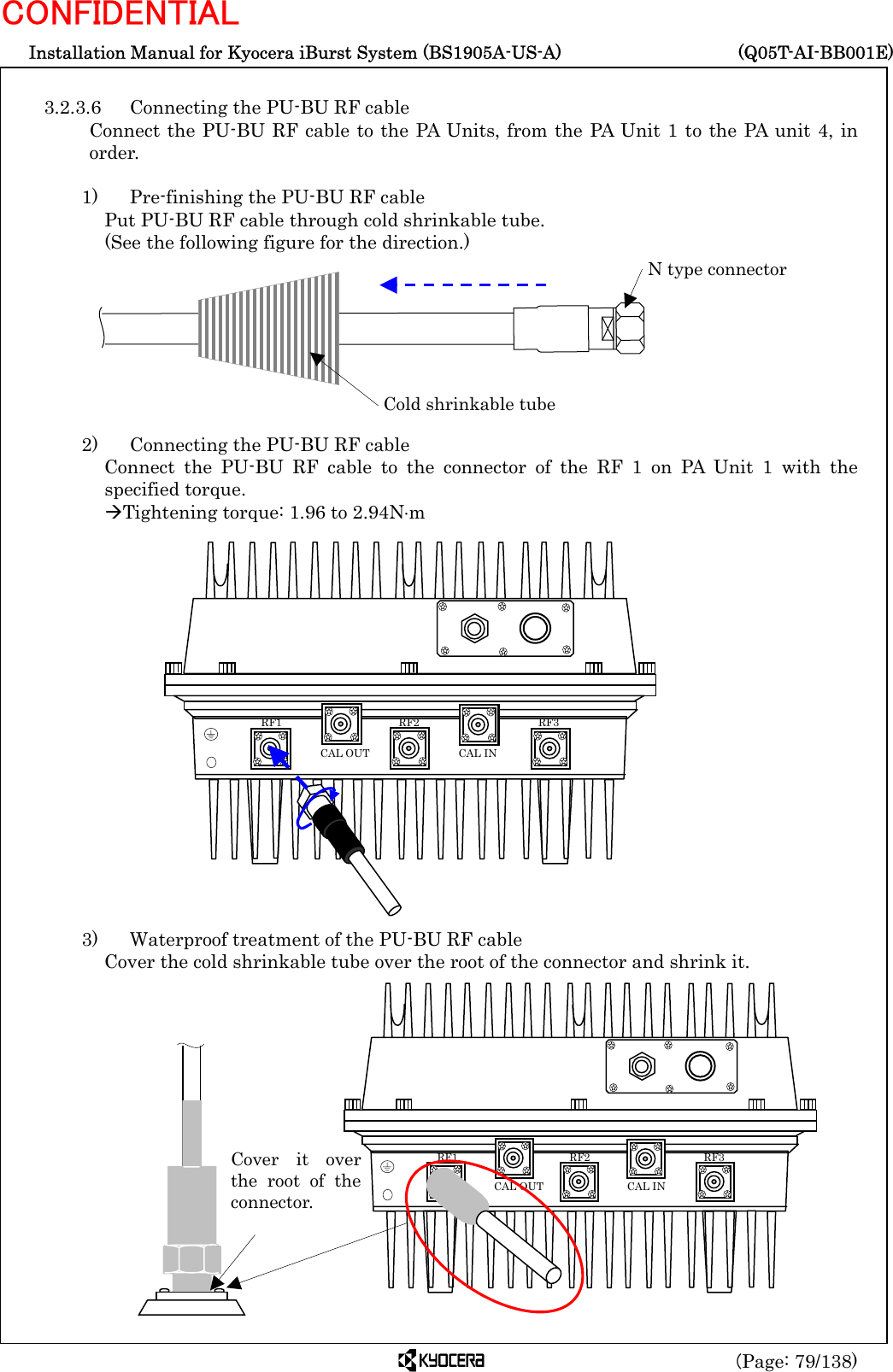  Installation Manual for Kyocera iBurst System (BS1905A-US-A)     (Q05T-AI-BB001E) (Page: 79/138) CONFIDENTIAL  3.2.3.6  Connecting the PU-BU RF cable Connect the PU-BU RF cable to the PA Units, from the PA Unit 1 to the PA unit 4, in order.  1)    Pre-finishing the PU-BU RF cable Put PU-BU RF cable through cold shrinkable tube.   (See the following figure for the direction.)         2)    Connecting the PU-BU RF cable Connect the PU-BU RF cable to the connector of the RF 1 on PA Unit 1 with the specified torque. ÆTightening torque: 1.96 to 2.94N⋅m                   3)    Waterproof treatment of the PU-BU RF cable Cover the cold shrinkable tube over the root of the connector and shrink it.                 Cold shrinkable tube N type connector   RF3 RF2 RF1 CAL OUT  CAL IN Cover it overthe root of theconnector.  RF3 RF2 RF1 CAL OUT  CAL IN 
