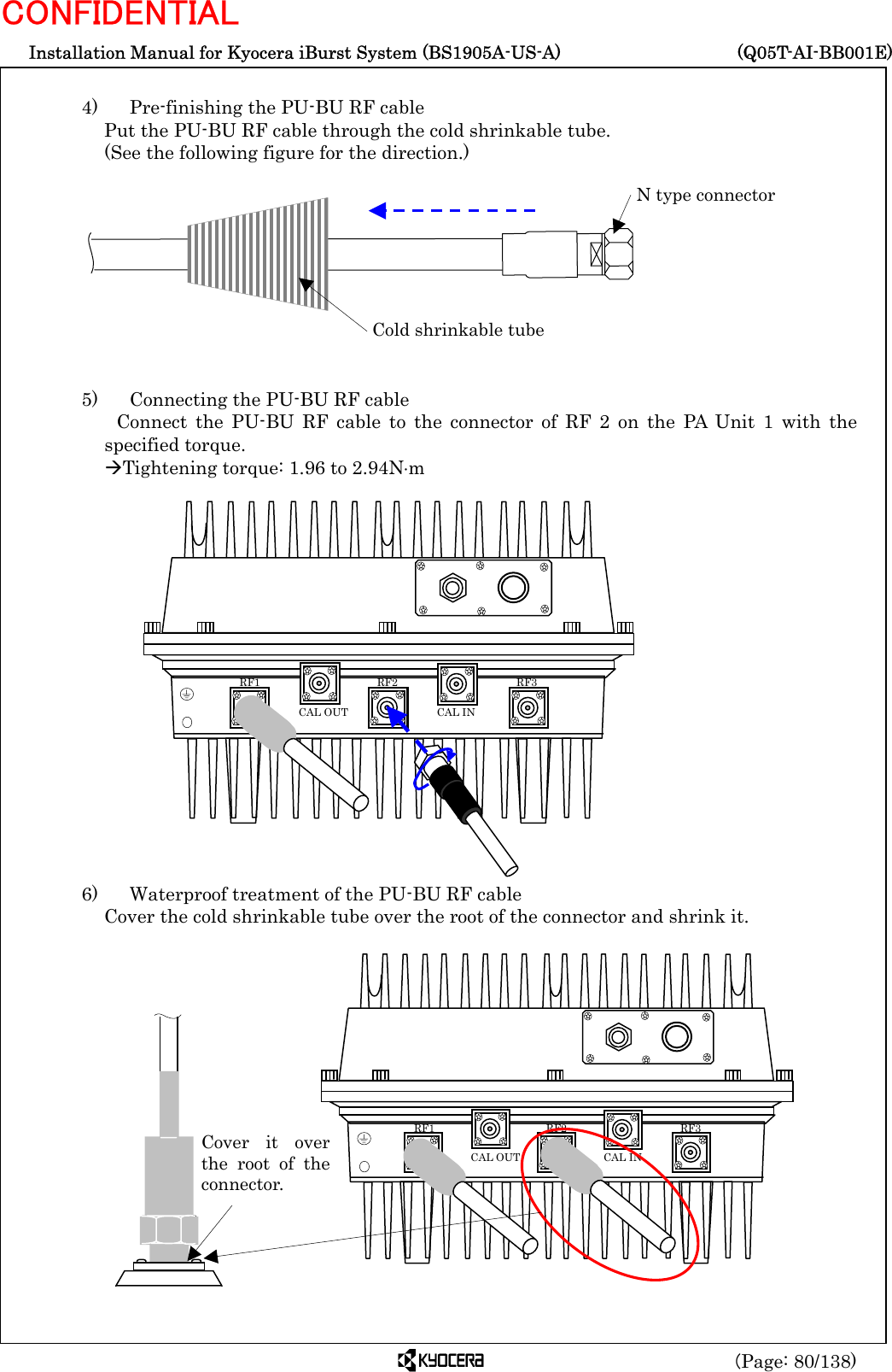  Installation Manual for Kyocera iBurst System (BS1905A-US-A)     (Q05T-AI-BB001E) (Page: 80/138) CONFIDENTIAL  4)    Pre-finishing the PU-BU RF cable Put the PU-BU RF cable through the cold shrinkable tube.   (See the following figure for the direction.)           5)    Connecting the PU-BU RF cable  Connect the PU-BU RF cable to the connector of RF 2 on the PA Unit 1 with the specified torque. ÆTightening torque: 1.96 to 2.94N⋅m                   6)    Waterproof treatment of the PU-BU RF cable Cover the cold shrinkable tube over the root of the connector and shrink it.                 Cold shrinkable tube N type connector   RF3 RF2 RF1 CAL OUT  CAL IN Cover it overthe root of theconnector.  RF3 RF2 RF1 CAL OUT  CAL IN 