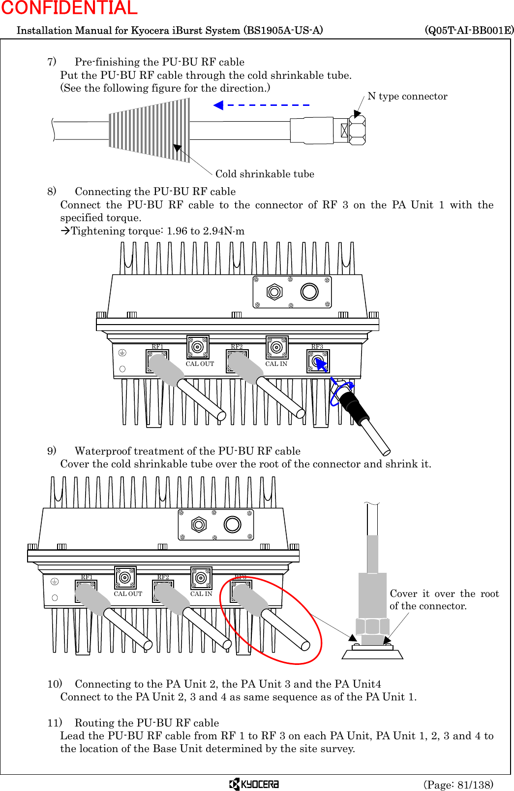  Installation Manual for Kyocera iBurst System (BS1905A-US-A)     (Q05T-AI-BB001E) (Page: 81/138) CONFIDENTIAL  7)    Pre-finishing the PU-BU RF cable Put the PU-BU RF cable through the cold shrinkable tube.   (See the following figure for the direction.)        8)    Connecting the PU-BU RF cable Connect the PU-BU RF cable to the connector of RF 3 on the PA Unit 1 with the specified torque. ÆTightening torque: 1.96 to 2.94N⋅m                 9)    Waterproof treatment of the PU-BU RF cable Cover the cold shrinkable tube over the root of the connector and shrink it.                 10)    Connecting to the PA Unit 2, the PA Unit 3 and the PA Unit4 Connect to the PA Unit 2, 3 and 4 as same sequence as of the PA Unit 1.  11)    Routing the PU-BU RF cable Lead the PU-BU RF cable from RF 1 to RF 3 on each PA Unit, PA Unit 1, 2, 3 and 4 to the location of the Base Unit determined by the site survey. Cold shrinkable tube N type connector Cover it over the rootof the connector.   RF3 RF2 RF1 CAL OUT  CAL IN   RF3 RF2 RF1 CAL OUT  CAL IN 
