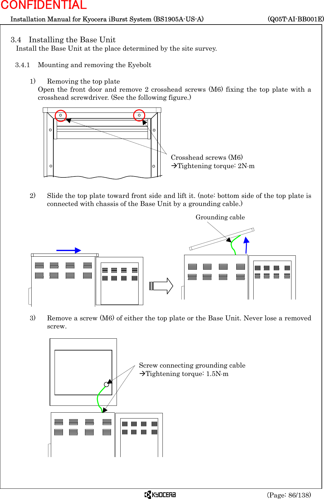  Installation Manual for Kyocera iBurst System (BS1905A-US-A)     (Q05T-AI-BB001E) (Page: 86/138) CONFIDENTIAL  3.4  Installing the Base Unit Install the Base Unit at the place determined by the site survey.  3.4.1  Mounting and removing the Eyebolt  1)    Removing the top plate Open the front door and remove 2 crosshead screws (M6) fixing the top plate with a crosshead screwdriver. (See the following figure.)            2)    Slide the top plate toward front side and lift it. (note: bottom side of the top plate is connected with chassis of the Base Unit by a grounding cable.)              3)    Remove a screw (M6) of either the top plate or the Base Unit. Never lose a removed screw.                 Crosshead screws (M6) ÆTightening torque: 2N⋅m Grounding cable Screw connecting grounding cable ÆTightening torque: 1.5N⋅m 