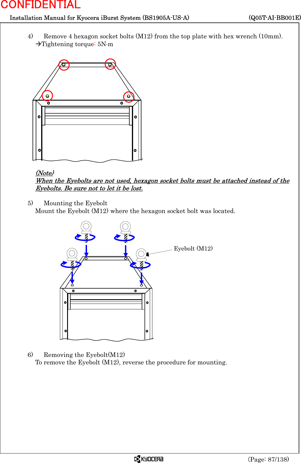  Installation Manual for Kyocera iBurst System (BS1905A-US-A)     (Q05T-AI-BB001E) (Page: 87/138) CONFIDENTIAL  4)    Remove 4 hexagon socket bolts (M12) from the top plate with hex wrench (10mm). ÆTightening torque: 5N⋅m                 (Note) When the Eyebolts are not used, hexagon socket bolts must be attached instead of the Eyebolts. Be sure not to let it be lost.  5)    Mounting the Eyebolt Mount the Eyebolt (M12) where the hexagon socket bolt was located.                   6)    Removing the Eyebolt(M12)   To remove the Eyebolt (M12), reverse the procedure for mounting.      Eyebolt (M12) 