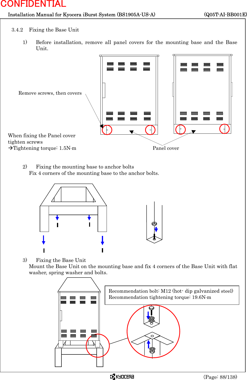  Installation Manual for Kyocera iBurst System (BS1905A-US-A)     (Q05T-AI-BB001E) (Page: 88/138) CONFIDENTIAL  3.4.2  Fixing the Base Unit  1)   Before installation, remove all panel covers for the mounting base and the Base Unit.              When fixing the Panel cover tighten screws ÆTightening torque: 1.5N⋅m   2)    Fixing the mounting base to anchor bolts  Fix 4 corners of the mounting base to the anchor bolts.              3)    Fixing the Base Unit Mount the Base Unit on the mounting base and fix 4 corners of the Base Unit with flat washer, spring washer and bolts.               Remove screws, then covers Panel cover Recommendation bolt: M12 (hot- dip galvanized steel) Recommendation tightening torque: 19.6N⋅m 