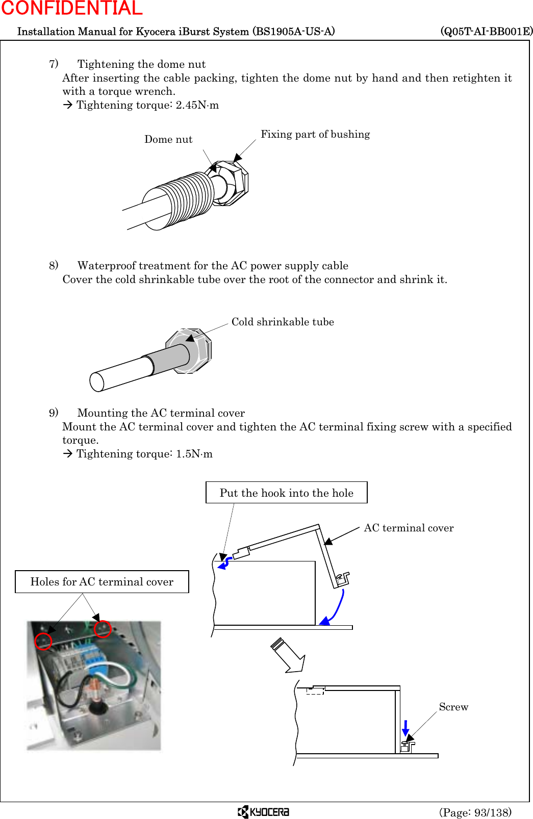  Installation Manual for Kyocera iBurst System (BS1905A-US-A)     (Q05T-AI-BB001E) (Page: 93/138) CONFIDENTIAL  7)    Tightening the dome nut After inserting the cable packing, tighten the dome nut by hand and then retighten it with a torque wrench. Æ Tightening torque: 2.45N⋅m            8)    Waterproof treatment for the AC power supply cable Cover the cold shrinkable tube over the root of the connector and shrink it.          9)    Mounting the AC terminal cover   Mount the AC terminal cover and tighten the AC terminal fixing screw with a specified torque. Æ Tightening torque: 1.5N⋅m              Dome nut  Fixing part of bushing Cold shrinkable tube Holes for AC terminal cover Screw AC terminal cover Put the hook into the hole 