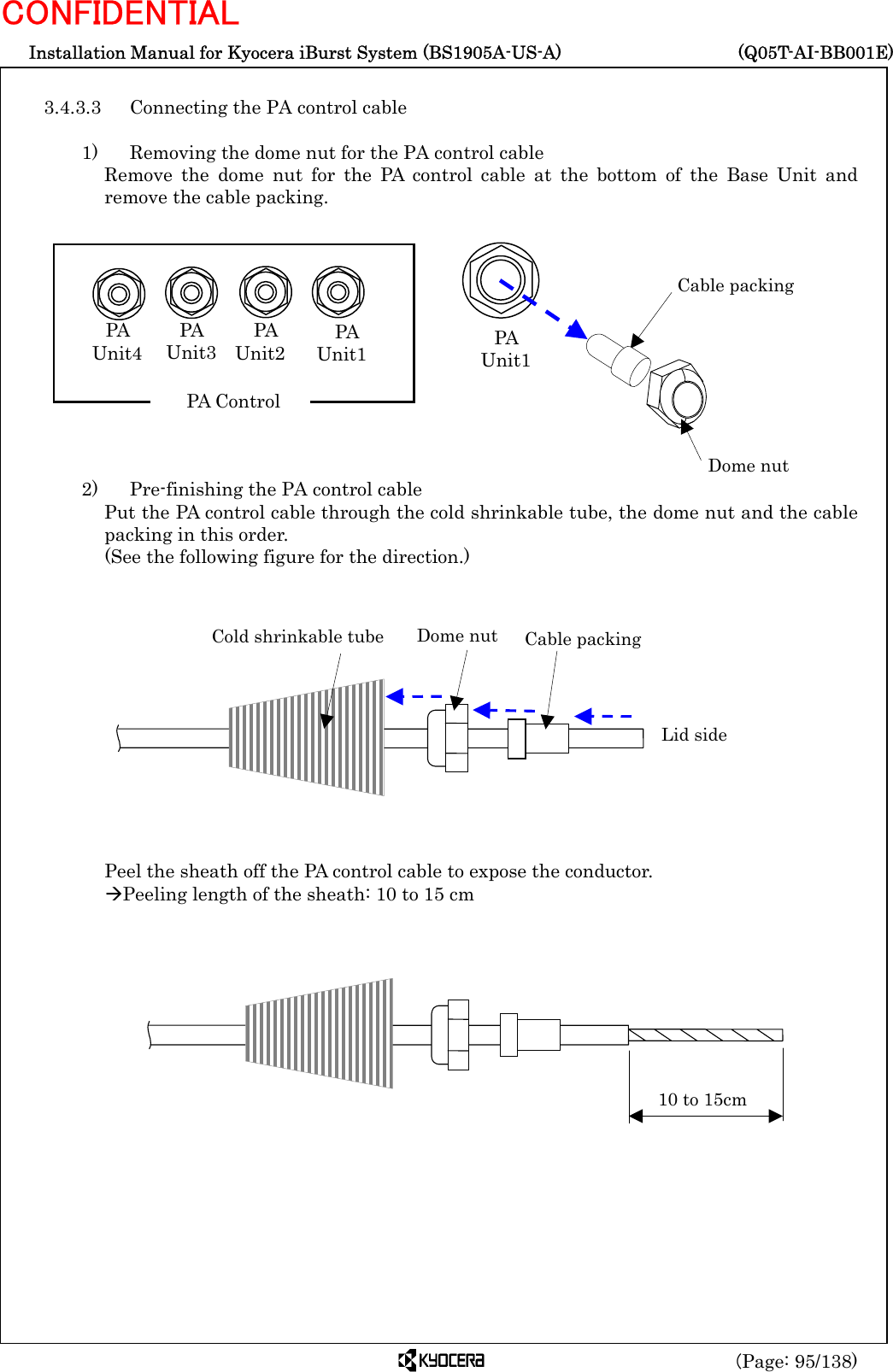  Installation Manual for Kyocera iBurst System (BS1905A-US-A)     (Q05T-AI-BB001E) (Page: 95/138) CONFIDENTIAL  3.4.3.3  Connecting the PA control cable    1)    Removing the dome nut for the PA control cable Remove the dome nut for the PA control cable at the bottom of the Base Unit and remove the cable packing.             2)    Pre-finishing the PA control cable Put the PA control cable through the cold shrinkable tube, the dome nut and the cable packing in this order.   (See the following figure for the direction.)              Peel the sheath off the PA control cable to expose the conductor. ÆPeeling length of the sheath: 10 to 15 cm                    Cable packing Dome nut PA  Unit1 Cold shrinkable tube Dome nut  Cable packing Lid side 10 to 15cm PA  Unit4 PA  Unit3 PA  Unit2  PA  Unit1 PA Control 