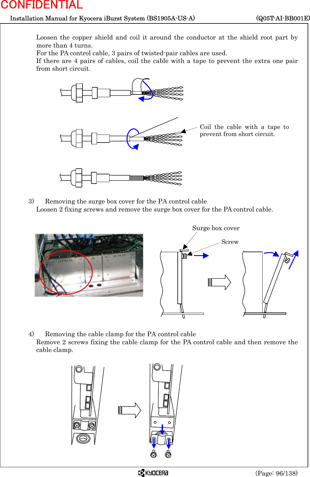  Installation Manual for Kyocera iBurst System (BS1905A-US-A)     (Q05T-AI-BB001E) (Page: 96/138) CONFIDENTIAL  Loosen the copper shield and coil it around the conductor at the shield root part by more than 4 turns. For the PA control cable, 3 pairs of twisted-pair cables are used. If there are 4 pairs of cables, coil the cable with a tape to prevent the extra one pair from short circuit.                 3)    Removing the surge box cover for the PA control cable Loosen 2 fixing screws and remove the surge box cover for the PA control cable.                4)    Removing the cable clamp for the PA control cable Remove 2 screws fixing the cable clamp for the PA control cable and then remove the cable clamp.             Coil the cable with a tape toprevent from short circuit. Surge box cover Screw 