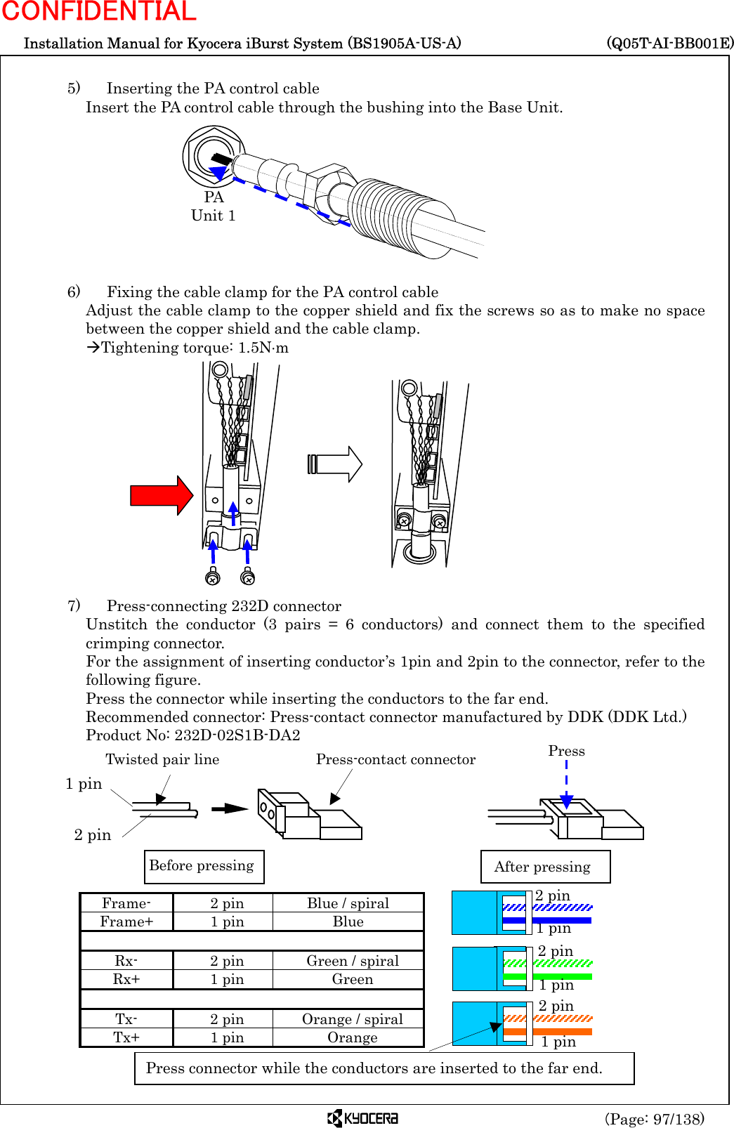  Installation Manual for Kyocera iBurst System (BS1905A-US-A)     (Q05T-AI-BB001E) (Page: 97/138) CONFIDENTIAL  5)    Inserting the PA control cable Insert the PA control cable through the bushing into the Base Unit.          6)    Fixing the cable clamp for the PA control cable Adjust the cable clamp to the copper shield and fix the screws so as to make no space between the copper shield and the cable clamp. ÆTightening torque: 1.5N⋅m              7)    Press-connecting 232D connector Unstitch the conductor (3 pairs = 6 conductors) and connect them to the specified crimping connector. For the assignment of inserting conductor’s 1pin and 2pin to the connector, refer to the following figure. Press the connector while inserting the conductors to the far end. Recommended connector: Press-contact connector manufactured by DDK (DDK Ltd.) Product No: 232D-02S1B-DA2         Frame-  2 pin  Blue / spiral Frame+ 1 pin  Blue     Rx-  2 pin  Green / spiral Rx+ 1 pin  Green     Tx-  2 pin  Orange / spiral Tx+ 1 pin  Orange  Twisted pair line Press-contact connector2 pin1 pinBefore pressing After pressingPressPA  Unit 1 Press connector while the conductors are inserted to the far end. 1 pin 2 pin 2 pin 2 pin 1 pin 1 pin 