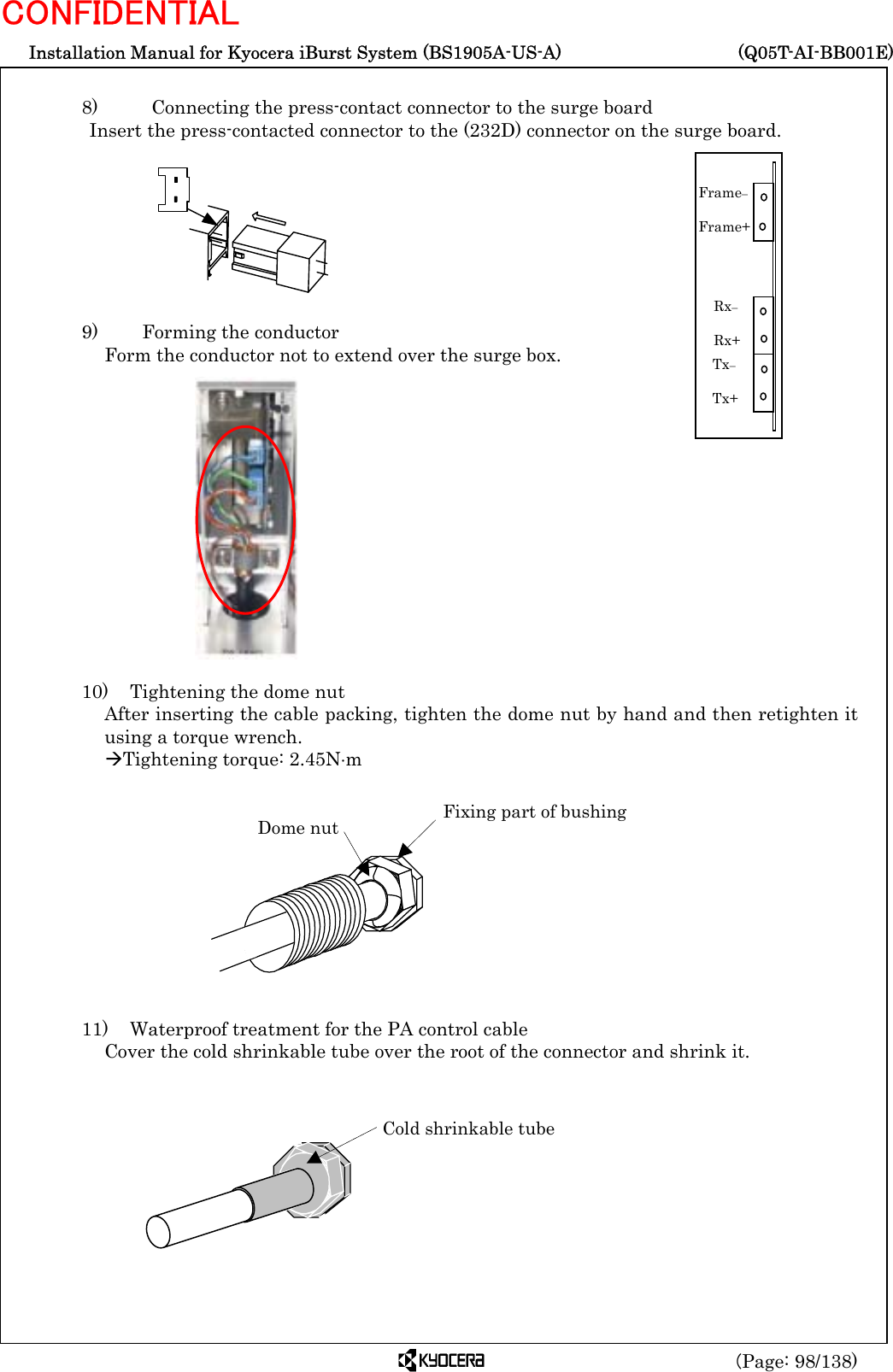  Installation Manual for Kyocera iBurst System (BS1905A-US-A)     (Q05T-AI-BB001E) (Page: 98/138) CONFIDENTIAL  8)      Connecting the press-contact connector to the surge board Insert the press-contacted connector to the (232D) connector on the surge board.         9)    Forming the conductor Form the conductor not to extend over the surge box.               10)    Tightening the dome nut After inserting the cable packing, tighten the dome nut by hand and then retighten it using a torque wrench. ÆTightening torque: 2.45N⋅m            11)    Waterproof treatment for the PA control cable Cover the cold shrinkable tube over the root of the connector and shrink it.         Dome nut  Fixing part of bushing Cold shrinkable tube Tx–  Tx+ Rx–  Rx+ Frame–  Frame+ 