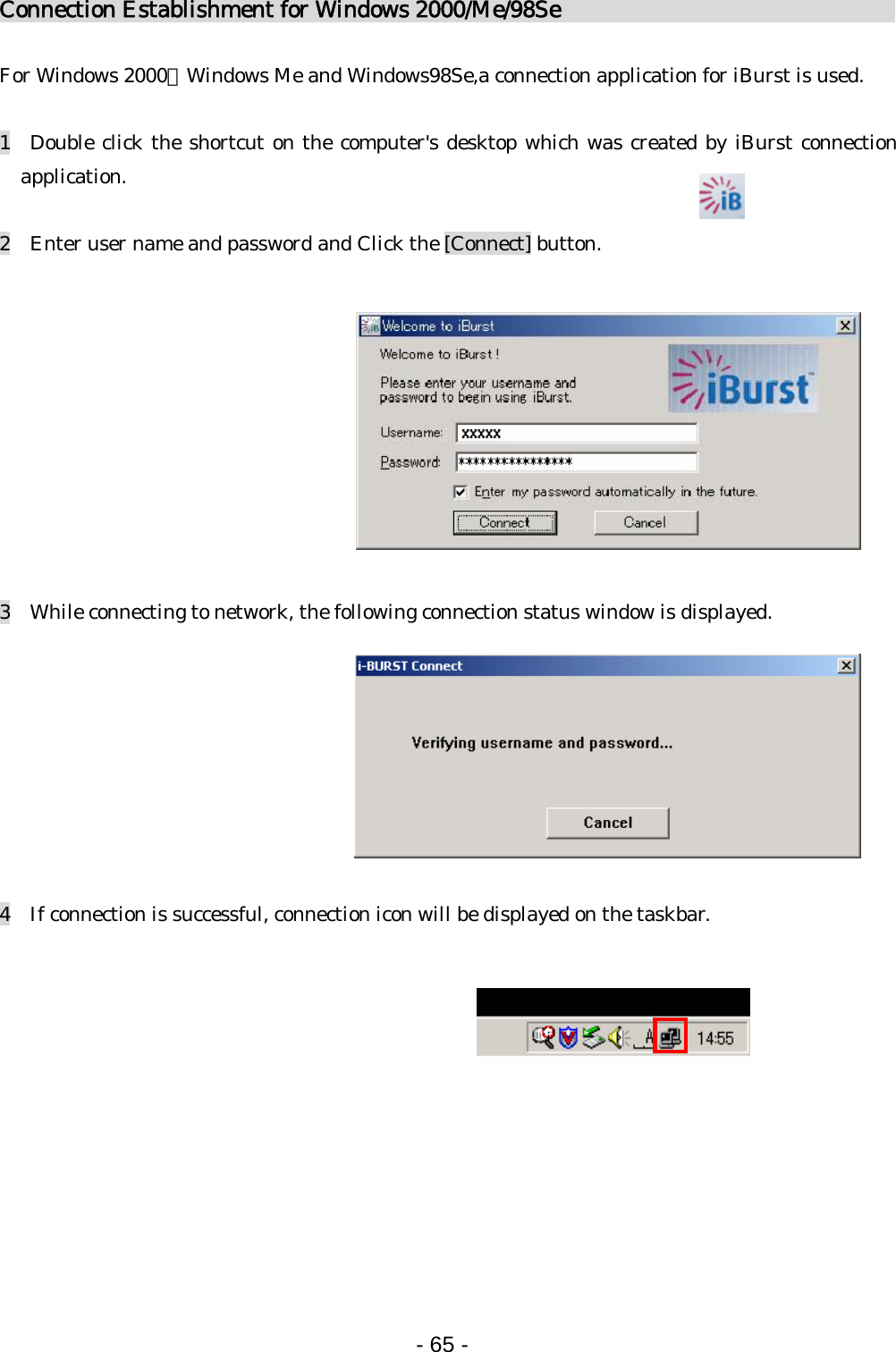 Connection Establishment for Windows 2000/Me/98Se                                For Windows 2000、Windows Me and Windows98Se,a connection application for iBurst is used.  1  Double click the shortcut on the computer&apos;s desktop which was created by iBurst connection application.  2    Enter user name and password and Click the [Connect] button.             3    While connecting to network, the following connection status window is displayed.         4    If connection is successful, connection icon will be displayed on the taskbar.            - 65 -  