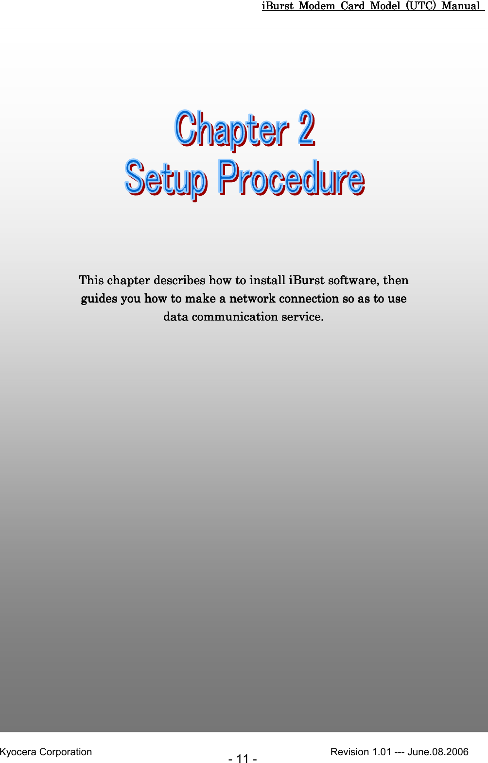 iBurst  Modem  Card  Model  (UTC)  Manual iBurst  Modem  Card  Model  (UTC)  Manual iBurst  Modem  Card  Model  (UTC)  Manual iBurst  Modem  Card  Model  (UTC)  Manual       Kyocera Corporation                                                                                              Revision 1.01 --- June.08.2006 - 11 - ChaChaChaChapter 2 Setup Procedurepter 2 Setup Procedurepter 2 Setup Procedurepter 2 Setup Procedure                                                                                                                                                 This chapter describes how to install This chapter describes how to install This chapter describes how to install This chapter describes how to install iBurst software,iBurst software,iBurst software,iBurst software, then  then  then  then guides you how to make a network connection so asguides you how to make a network connection so asguides you how to make a network connection so asguides you how to make a network connection so as to use  to use  to use  to use data communication service.data communication service.data communication service.data communication service.    