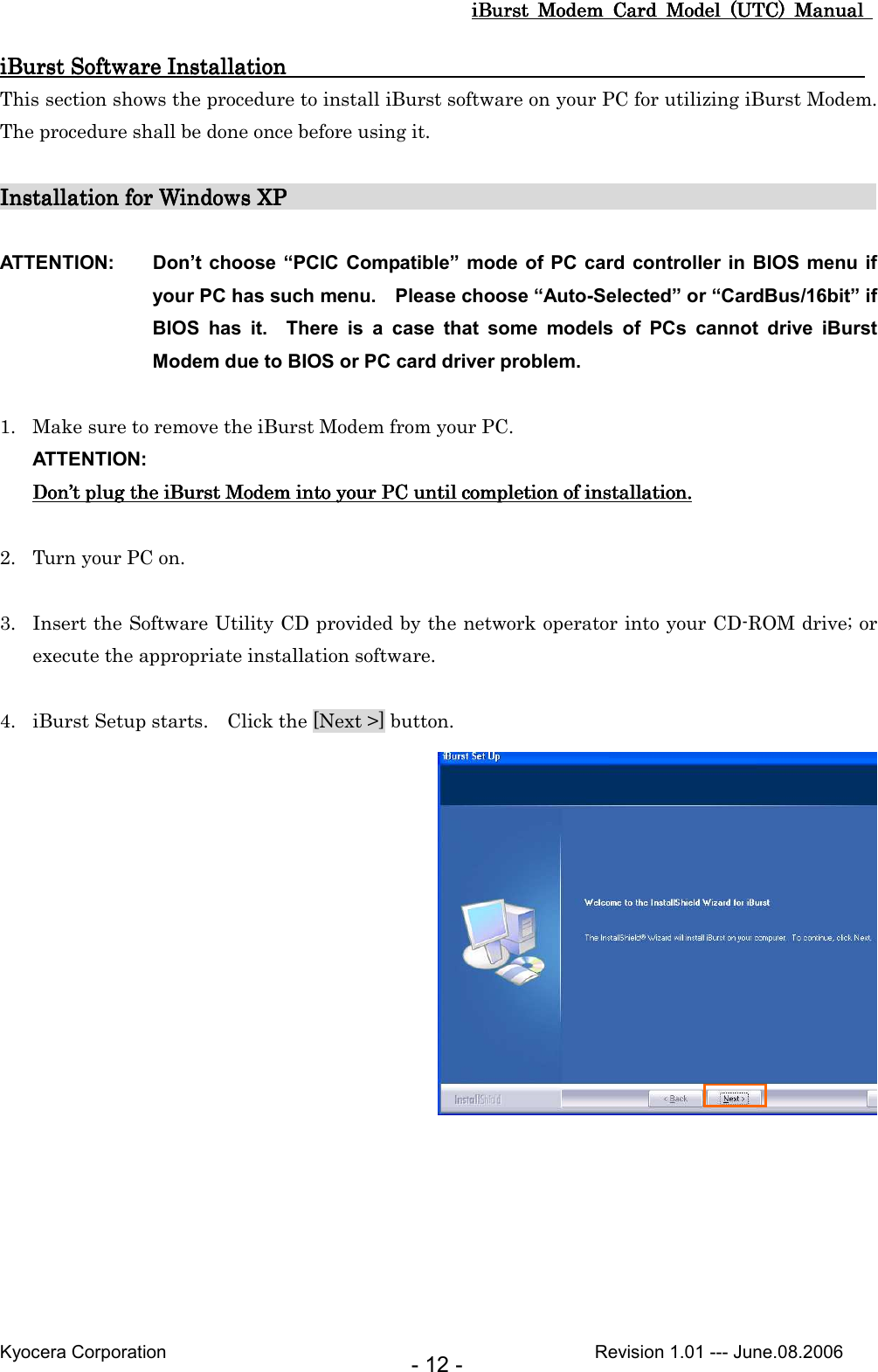 iBurst  Modem  Card  Model  (UTC)  Manual iBurst  Modem  Card  Model  (UTC)  Manual iBurst  Modem  Card  Model  (UTC)  Manual iBurst  Modem  Card  Model  (UTC)  Manual       Kyocera Corporation                                                                                              Revision 1.01 --- June.08.2006 - 12 - iBurst Software InstallatioiBurst Software InstallatioiBurst Software InstallatioiBurst Software Installation                                                     n                                                     n                                                     n                                                         This section shows the procedure to install iBurst software on your PC for utilizing iBurst Modem.   The procedure shall be done once before using it.  Installation for Windows XPInstallation for Windows XPInstallation for Windows XPInstallation for Windows XP                                                                                                                                                                                                                             ATTENTION:  Don’t choose “PCIC  Compatible” mode of PC card  controller in  BIOS menu if your PC has such menu.    Please choose “Auto-Selected” or “CardBus/16bit” if BIOS  has  it.    There  is  a  case  that  some  models  of  PCs  cannot  drive  iBurst Modem due to BIOS or PC card driver problem.  1. Make sure to remove the iBurst Modem from your PC. ATTENTION: DonDonDonDon’’’’t t t t plugplugplugplug the  the  the  the iBurst ModemiBurst ModemiBurst ModemiBurst Modem    into into into into your PC until your PC until your PC until your PC until completion of installation.completion of installation.completion of installation.completion of installation.     2. Turn your PC on.  3. Insert the Software Utility CD provided by the network operator into your CD-ROM drive; or execute the appropriate installation software.  4. iBurst Setup starts.    Click the [Next &gt;] button.   