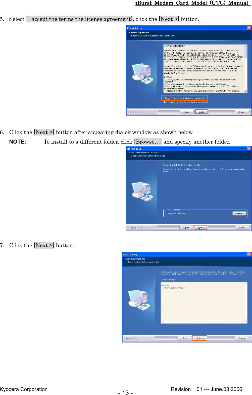 iBurst  Modem  Card  Model  (UTC)  Manual iBurst  Modem  Card  Model  (UTC)  Manual iBurst  Modem  Card  Model  (UTC)  Manual iBurst  Modem  Card  Model  (UTC)  Manual       Kyocera Corporation                                                                                              Revision 1.01 --- June.08.2006 - 13 - 5. Select [I accept the terms the license agreement], click the [Next &gt;] button.   6. Click the [Next &gt;] button after appearing dialog window as shown below. NOTE:  To install to a different folder, click [Browse…] and specify another folder.   7. Click the [Next &gt;] button.  