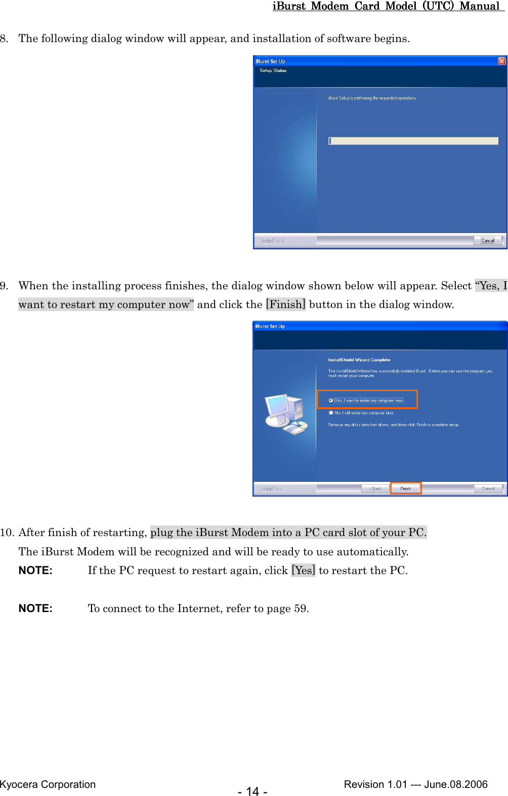 iBurst  Modem  Card  Model  (UTC)  Manual iBurst  Modem  Card  Model  (UTC)  Manual iBurst  Modem  Card  Model  (UTC)  Manual iBurst  Modem  Card  Model  (UTC)  Manual       Kyocera Corporation                                                                                              Revision 1.01 --- June.08.2006 - 14 - 8. The following dialog window will appear, and installation of software begins.   9. When the installing process finishes, the dialog window shown below will appear. Select “Yes, I want to restart my computer now” and click the [Finish] button in the dialog window.   10. After finish of restarting, plug the iBurst Modem into a PC card slot of your PC. The iBurst Modem will be recognized and will be ready to use automatically. NOTE:  If the PC request to restart again, click [Yes] to restart the PC.  NOTE:  To connect to the Internet, refer to page 59.  