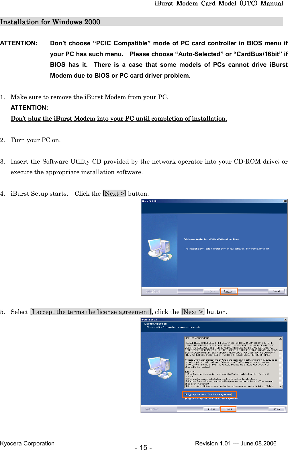 iBurst  Modem  Card  Model  (UTC)  Manual iBurst  Modem  Card  Model  (UTC)  Manual iBurst  Modem  Card  Model  (UTC)  Manual iBurst  Modem  Card  Model  (UTC)  Manual       Kyocera Corporation                                                                                              Revision 1.01 --- June.08.2006 - 15 - Installation for Windows 2000Installation for Windows 2000Installation for Windows 2000Installation for Windows 2000                                                                                                                                                                                                                    ATTENTION:  Don’t choose “PCIC  Compatible” mode of PC card  controller in  BIOS menu if your PC has such menu.    Please choose “Auto-Selected” or “CardBus/16bit” if BIOS  has  it.    There  is  a  case  that  some  models  of  PCs  cannot  drive  iBurst Modem due to BIOS or PC card driver problem.  1. Make sure to remove the iBurst Modem from your PC. ATTENTION: DonDonDonDon’’’’t t t t plugplugplugplug the  the  the  the iBurst ModemiBurst ModemiBurst ModemiBurst Modem    into into into into your PC until completion of installation.your PC until completion of installation.your PC until completion of installation.your PC until completion of installation.     2. Turn your PC on.  3. Insert the Software Utility CD provided by the network operator into your CD-ROM drive; or execute the appropriate installation software.  4. iBurst Setup starts.    Click the [Next &gt;] button.   5. Select [I accept the terms the license agreement], click the [Next &gt;] button.   
