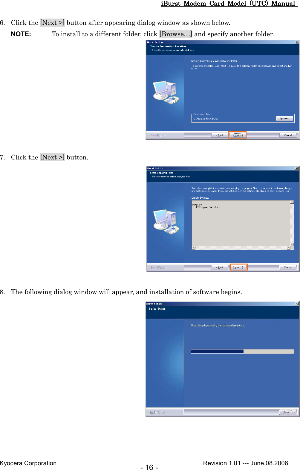 iBurst  Modem  Card  Model  (UTC)  Manual iBurst  Modem  Card  Model  (UTC)  Manual iBurst  Modem  Card  Model  (UTC)  Manual iBurst  Modem  Card  Model  (UTC)  Manual       Kyocera Corporation                                                                                              Revision 1.01 --- June.08.2006 - 16 - 6. Click the [Next &gt;] button after appearing dialog window as shown below. NOTE:  To install to a different folder, click [Browse…] and specify another folder.   7. Click the [Next &gt;] button.   8. The following dialog window will appear, and installation of software begins.     