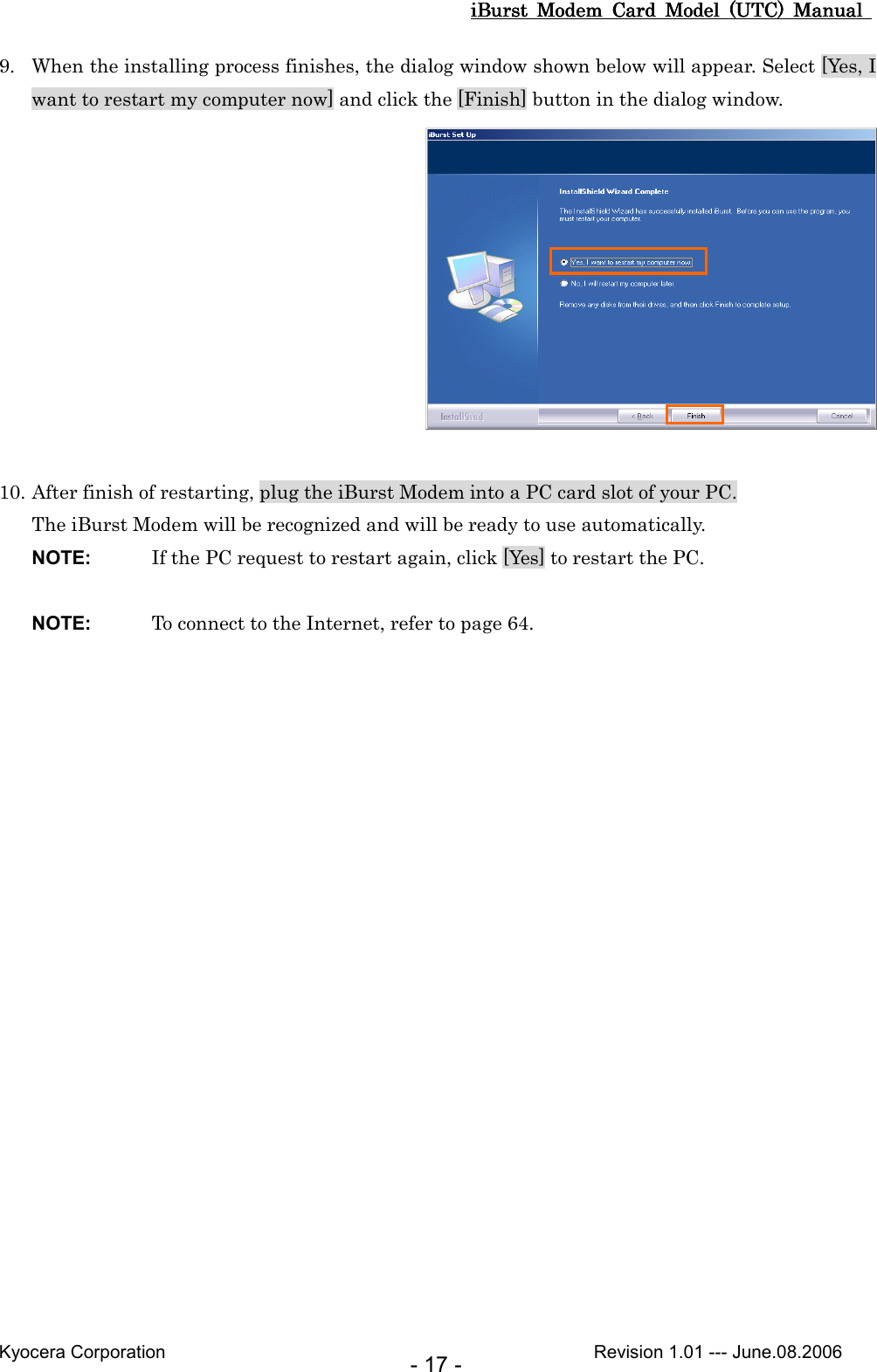 iBurst  Modem  Card  Model  (UTC)  Manual iBurst  Modem  Card  Model  (UTC)  Manual iBurst  Modem  Card  Model  (UTC)  Manual iBurst  Modem  Card  Model  (UTC)  Manual       Kyocera Corporation                                                                                              Revision 1.01 --- June.08.2006 - 17 - 9. When the installing process finishes, the dialog window shown below will appear. Select [Yes, I want to restart my computer now] and click the [Finish] button in the dialog window.   10. After finish of restarting, plug the iBurst Modem into a PC card slot of your PC. The iBurst Modem will be recognized and will be ready to use automatically. NOTE:  If the PC request to restart again, click [Yes] to restart the PC.  NOTE:  To connect to the Internet, refer to page 64.  