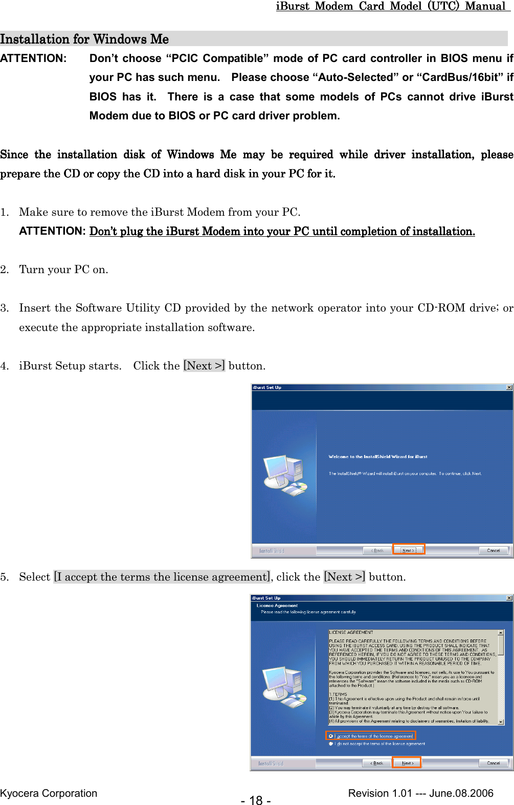 iBurst  Modem  Card  Model  (UTC)  Manual iBurst  Modem  Card  Model  (UTC)  Manual iBurst  Modem  Card  Model  (UTC)  Manual iBurst  Modem  Card  Model  (UTC)  Manual       Kyocera Corporation                                                                                              Revision 1.01 --- June.08.2006 - 18 - Installation for Windows MInstallation for Windows MInstallation for Windows MInstallation for Windows Me                                                     e                                                     e                                                     e                                                         ATTENTION:  Don’t choose “PCIC  Compatible” mode of PC card  controller in  BIOS menu if your PC has such menu.    Please choose “Auto-Selected” or “CardBus/16bit” if BIOS  has  it.    There  is  a  case  that  some  models  of  PCs  cannot  drive  iBurst Modem due to BIOS or PC card driver problem.  Since  tSince  tSince  tSince  the  installation  disk  of  Whe  installation  disk  of  Whe  installation  disk  of  Whe  installation  disk  of  Windowsindowsindowsindows     MeMeMeMe     maymaymaymay  b  b  b  be e e e  required  while required  while required  while required  while  driver  installation,  please driver  installation,  please driver  installation,  please driver  installation,  please prepare prepare prepare prepare ththththe CD or copy the CDe CD or copy the CDe CD or copy the CDe CD or copy the CD    intointointointo a hard disk in your PC  a hard disk in your PC  a hard disk in your PC  a hard disk in your PC for it.for it.for it.for it.     1. Make sure to remove the iBurst Modem from your PC. ATTENTION: DonDonDonDon’’’’t t t t plugplugplugplug the  the  the  the iBurst ModemiBurst ModemiBurst ModemiBurst Modem    into into into into your PC until completion of installation.your PC until completion of installation.your PC until completion of installation.your PC until completion of installation.     2. Turn your PC on.  3. Insert the Software Utility CD provided by the network operator into your CD-ROM drive; or execute the appropriate installation software.  4. iBurst Setup starts.    Click the [Next &gt;] button.  5. Select [I accept the terms the license agreement], click the [Next &gt;] button.  