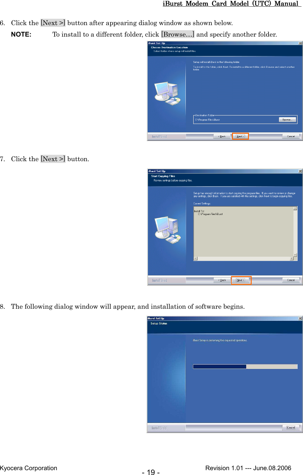 iBurst  Modem  Card  Model  (UTC)  Manual iBurst  Modem  Card  Model  (UTC)  Manual iBurst  Modem  Card  Model  (UTC)  Manual iBurst  Modem  Card  Model  (UTC)  Manual       Kyocera Corporation                                                                                              Revision 1.01 --- June.08.2006 - 19 - 6. Click the [Next &gt;] button after appearing dialog window as shown below. NOTE:  To install to a different folder, click [Browse…] and specify another folder.   7. Click the [Next &gt;] button.   8. The following dialog window will appear, and installation of software begins.     