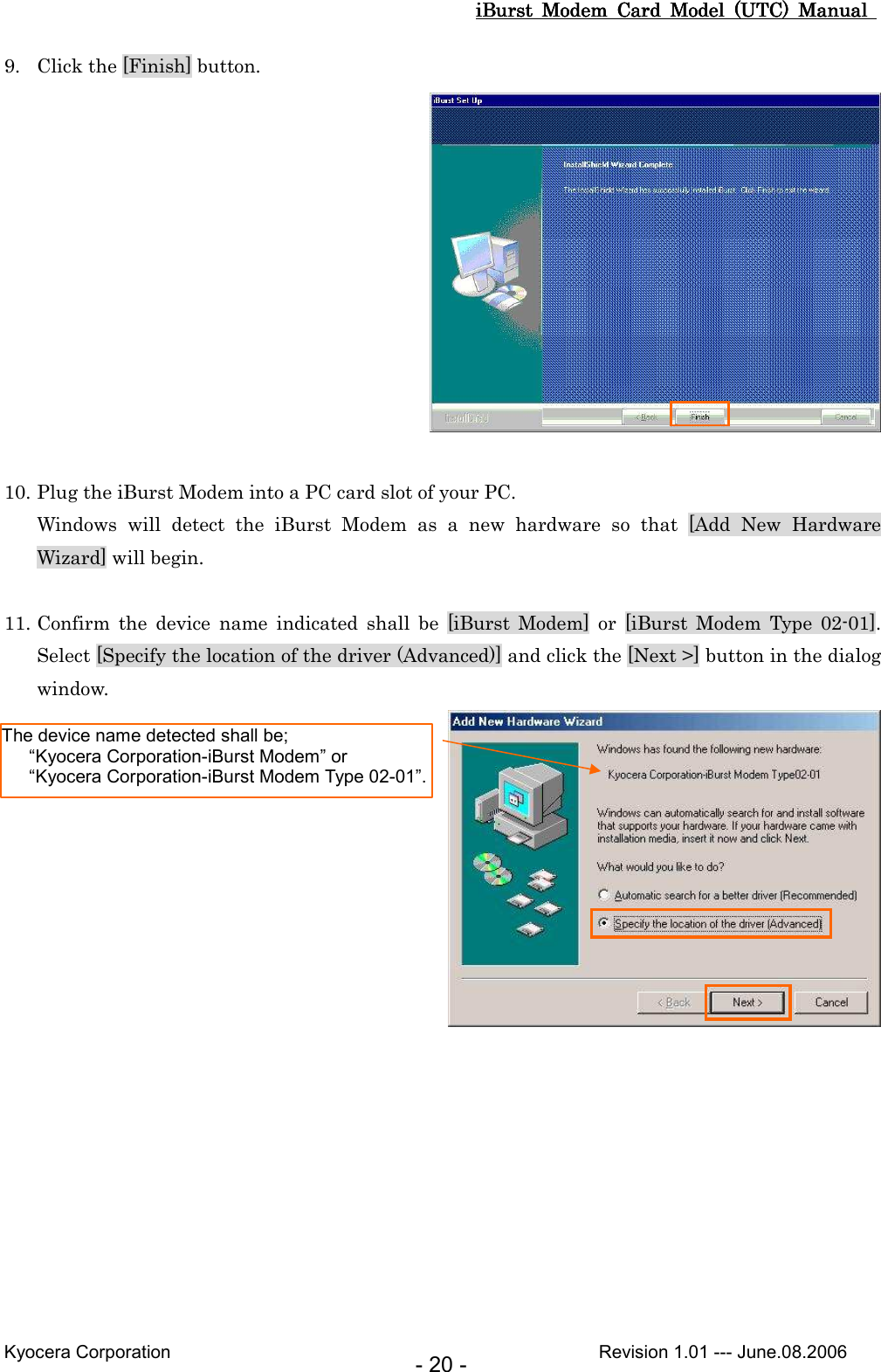 iBurst  Modem  Card  Model  (UTC)  Manual iBurst  Modem  Card  Model  (UTC)  Manual iBurst  Modem  Card  Model  (UTC)  Manual iBurst  Modem  Card  Model  (UTC)  Manual       Kyocera Corporation                                                                                              Revision 1.01 --- June.08.2006 - 20 - 9. Click the [Finish] button.   10. Plug the iBurst Modem into a PC card slot of your PC. Windows  will  detect  the  iBurst  Modem  as  a  new  hardware  so  that  [Add  New  Hardware Wizard] will begin.  11. Confirm  the  device  name  indicated  shall  be  [iBurst  Modem]  or  [iBurst  Modem  Type  02-01]. Select [Specify the location of the driver (Advanced)] and click the [Next &gt;] button in the dialog window.  The device name detected shall be;     “Kyocera Corporation-iBurst Modem” or     “Kyocera Corporation-iBurst Modem Type 02-01”. 