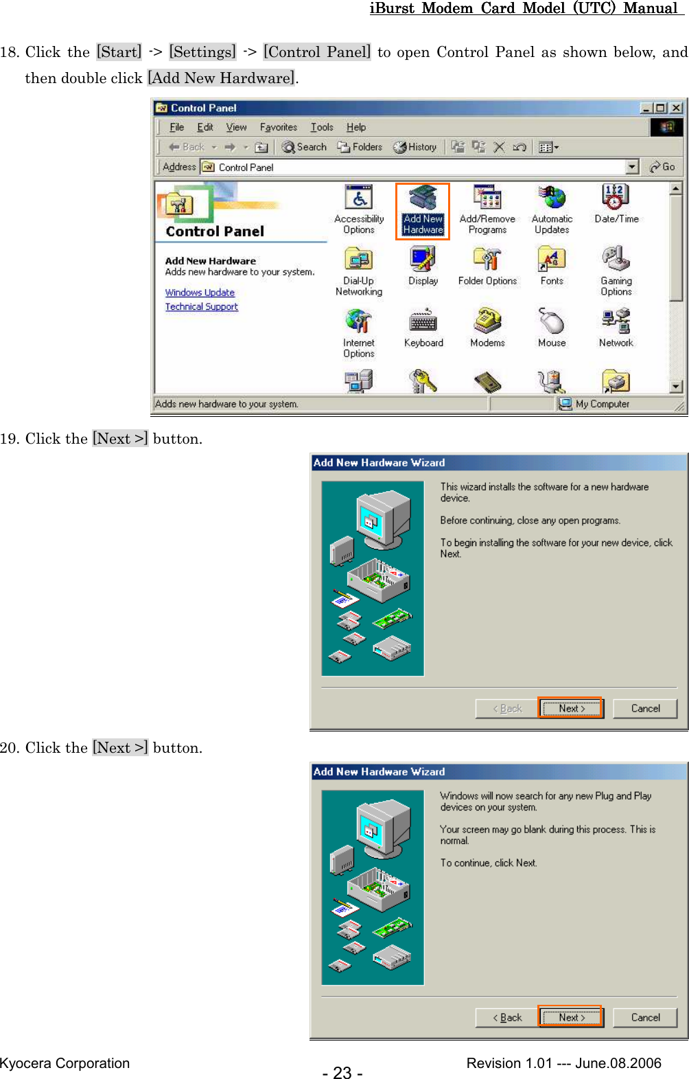 iBurst  Modem  Card  Model  (UTC)  Manual iBurst  Modem  Card  Model  (UTC)  Manual iBurst  Modem  Card  Model  (UTC)  Manual iBurst  Modem  Card  Model  (UTC)  Manual       Kyocera Corporation                                                                                              Revision 1.01 --- June.08.2006 - 23 - 18. Click the [Start] -&gt; [Settings] -&gt; [Control Panel]  to  open  Control Panel as shown below,  and then double click [Add New Hardware].  19. Click the [Next &gt;] button.  20. Click the [Next &gt;] button.  