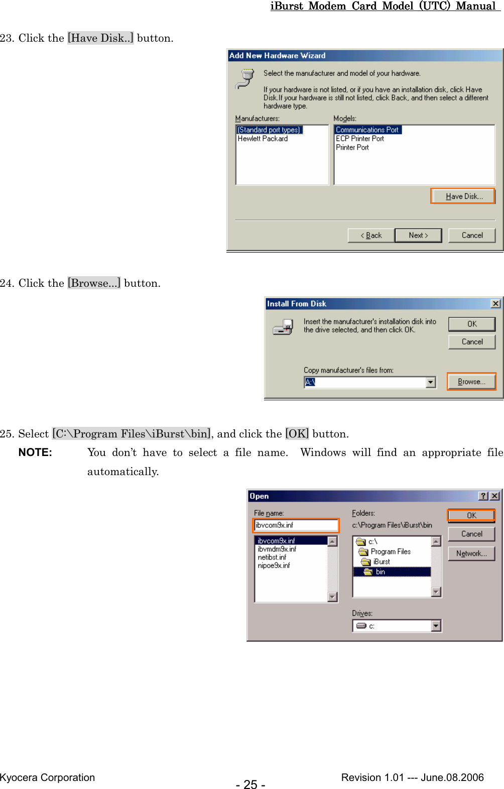 iBurst  Modem  Card  Model  (UTC)  Manual iBurst  Modem  Card  Model  (UTC)  Manual iBurst  Modem  Card  Model  (UTC)  Manual iBurst  Modem  Card  Model  (UTC)  Manual       Kyocera Corporation                                                                                              Revision 1.01 --- June.08.2006 - 25 - 23. Click the [Have Disk..] button.   24. Click the [Browse...] button.   25. Select [C:\Program Files\iBurst\bin], and click the [OK] button. NOTE:  You  don’t  have  to  select  a  file  name.    Windows  will  find  an  appropriate  file automatically.   