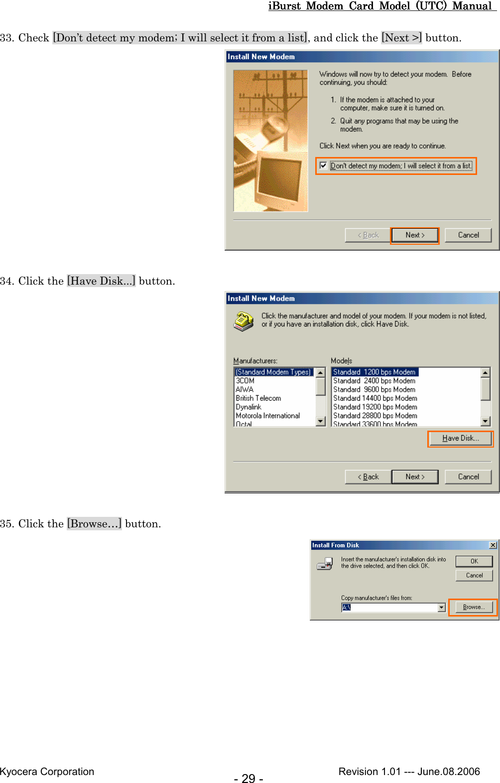 iBurst  Modem  Card  Model  (UTC)  Manual iBurst  Modem  Card  Model  (UTC)  Manual iBurst  Modem  Card  Model  (UTC)  Manual iBurst  Modem  Card  Model  (UTC)  Manual       Kyocera Corporation                                                                                              Revision 1.01 --- June.08.2006 - 29 - 33. Check [Don’t detect my modem; I will select it from a list], and click the [Next &gt;] button.   34. Click the [Have Disk...] button.   35. Click the [Browse…] button.   