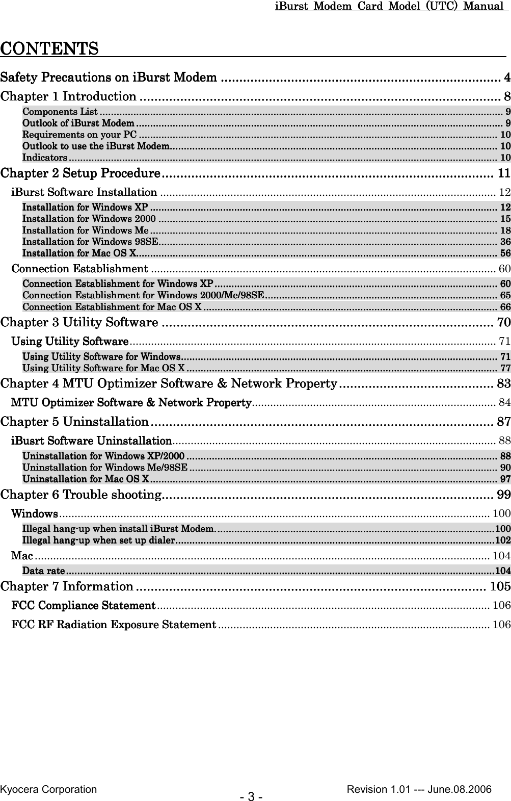 iBurst  Modem  Card  Model  (UTC)  Manual iBurst  Modem  Card  Model  (UTC)  Manual iBurst  Modem  Card  Model  (UTC)  Manual iBurst  Modem  Card  Model  (UTC)  Manual       Kyocera Corporation                                                                                              Revision 1.01 --- June.08.2006 - 3 - CONTENTS                       CONTENTS                       CONTENTS                       CONTENTS                                                                                                Safety Precautions on iBurst ModemSafety Precautions on iBurst ModemSafety Precautions on iBurst ModemSafety Precautions on iBurst Modem ................................................................................................................................................................................................................................................................................................................ 4444 Chapter 1 IntroductionChapter 1 IntroductionChapter 1 IntroductionChapter 1 Introduction ........................................................................................................................................................................................................................................................................................................................................................................................................ 8888 Components ListComponents ListComponents ListComponents List ................................................................................................................................................................................................................................................................................................................................................................................................................................................................................................................................................................................................ 9999 Outlook of iBurst ModemOutlook of iBurst ModemOutlook of iBurst ModemOutlook of iBurst Modem ............................................................................................................................................................................................................................................................................................................................................................................................................................................................................................................................................ 9999 Requirements on your PCRequirements on your PCRequirements on your PCRequirements on your PC ................................................................................................................................................................................................................................................................................................................................................................................................................................................................................................................................ 10101010 Outlook to use the iBurst ModemOutlook to use the iBurst ModemOutlook to use the iBurst ModemOutlook to use the iBurst Modem.................................................................................................................................................................................................................................................................................................................................................................................................................................................................................... 10101010 IndicatorsIndicatorsIndicatorsIndicators .................................................................................................................................................................................................................................................................................................................................................................................................................................................................................................................................................................................................................................... 10101010 Chapter 2 Setup ProcedureChapter 2 Setup ProcedureChapter 2 Setup ProcedureChapter 2 Setup Procedure........................................................................................................................................................................................................................................................................................................................................................................ 11111111 iBurst Software InstallationiBurst Software InstallationiBurst Software InstallationiBurst Software Installation .............................................................................................................. 12 Installation for Windows XPInstallation for Windows XPInstallation for Windows XPInstallation for Windows XP ................................................................................................................................................................................................................................................................................................................................................................................................................................................................................................................ 12121212 Installation for Windows 2000Installation for Windows 2000Installation for Windows 2000Installation for Windows 2000 .................................................................................................................................................................................................................................................................................................................................................................................................................................................................................................... 15151515 InstaInstaInstaInstallation for Windows Mellation for Windows Mellation for Windows Mellation for Windows Me ................................................................................................................................................................................................................................................................................................................................................................................................................................................................................................................ 18181818 Installation for Windows 98SEInstallation for Windows 98SEInstallation for Windows 98SEInstallation for Windows 98SE.................................................................................................................................................................................................................................................................................................................................................................................................................................................................................................... 36363636 Installation for Mac OS XInstallation for Mac OS XInstallation for Mac OS XInstallation for Mac OS X.................................................................................................................................................................................................................................................................................................................................................................................................................................................................................................................................... 56565656 Connection EstablishmentConnection EstablishmentConnection EstablishmentConnection Establishment ................................................................................................................. 60 Connection Establishment for Windows XPConnection Establishment for Windows XPConnection Establishment for Windows XPConnection Establishment for Windows XP .................................................................................................................................................................................................................................................................................................................................................................................................................... 60606060 Connection Establishment for WindConnection Establishment for WindConnection Establishment for WindConnection Establishment for Windows 2000/Me/98SEows 2000/Me/98SEows 2000/Me/98SEows 2000/Me/98SE............................................................................................................................................................................................................................................................................................................................................ 65656565 Connection Establishment for Mac OS XConnection Establishment for Mac OS XConnection Establishment for Mac OS XConnection Establishment for Mac OS X .................................................................................................................................................................................................................................................................................................................................................................................................................................... 66666666 Chapter 3 Utility SoftwareChapter 3 Utility SoftwareChapter 3 Utility SoftwareChapter 3 Utility Software ........................................................................................................................................................................................................................................................................................................................................................................ 70707070 Using Utility SoftwareUsing Utility SoftwareUsing Utility SoftwareUsing Utility Software........................................................................................................................ 71 Using Utility Software for WindowsUsing Utility Software for WindowsUsing Utility Software for WindowsUsing Utility Software for Windows.................................................................................................................................................................................................................................................................................................................................................................................................................................................................... 71717171 Using Utility Software for Mac OS XUsing Utility Software for Mac OS XUsing Utility Software for Mac OS XUsing Utility Software for Mac OS X ............................................................................................................................................................................................................................................................................................................................................................................................................................................................ 77777777 Chapter 4 MTU Optimizer Software &amp; Network PropertyChapter 4 MTU Optimizer Software &amp; Network PropertyChapter 4 MTU Optimizer Software &amp; Network PropertyChapter 4 MTU Optimizer Software &amp; Network Property ........................................................................................................................................................................ 83838383 MTU Optimizer Software &amp; Network PropertyMTU Optimizer Software &amp; Network PropertyMTU Optimizer Software &amp; Network PropertyMTU Optimizer Software &amp; Network Property................................................................................ 84 Chapter 5 UninstallationChapter 5 UninstallationChapter 5 UninstallationChapter 5 Uninstallation .................................................................................................................................................................................................................................................................................................................................................................................... 87878787 iBusrt Software UninstallationiBusrt Software UninstallationiBusrt Software UninstallationiBusrt Software Uninstallation.......................................................................................................... 88 Uninstallation for Windows XUninstallation for Windows XUninstallation for Windows XUninstallation for Windows XP/2000P/2000P/2000P/2000 ............................................................................................................................................................................................................................................................................................................................................................................................................................................................ 88888888 Uninstallation for Windows Me/98SEUninstallation for Windows Me/98SEUninstallation for Windows Me/98SEUninstallation for Windows Me/98SE ........................................................................................................................................................................................................................................................................................................................................................................................................................................................ 90909090 Uninstallation for Mac OS XUninstallation for Mac OS XUninstallation for Mac OS XUninstallation for Mac OS X ................................................................................................................................................................................................................................................................................................................................................................................................................................................................................................................ 97979797 Chapter 6 Trouble shootingChapter 6 Trouble shootingChapter 6 Trouble shootingChapter 6 Trouble shooting........................................................................................................................................................................................................................................................................................................................................................................ 99999999 WindowsWindowsWindowsWindows............................................................................................................................................. 100 Illegal hangIllegal hangIllegal hangIllegal hang----up when install iBurst Modem.up when install iBurst Modem.up when install iBurst Modem.up when install iBurst Modem. ............................................................................................................................................................................................................................................................................................................................................................................................................100100100100 Illegal hangIllegal hangIllegal hangIllegal hang----up when set up dialerup when set up dialerup when set up dialerup when set up dialer........................................................................................................................................................................................................................................................................................................................................................................................................................................................................102102102102 MacMacMacMac ..................................................................................................................................................... 104 Data rateData rateData rateData rate....................................................................................................................................................................................................................................................................................................................................................................................................................................................................................................................................................................................................................................104104104104 Chapter 7 InformationChapter 7 InformationChapter 7 InformationChapter 7 Information ............................................................................................................................................................................................................................................................................................................................................................................................ 105105105105 FCC Compliance StatementFCC Compliance StatementFCC Compliance StatementFCC Compliance Statement............................................................................................................. 106 FCC RF Radiation Exposure StatementFCC RF Radiation Exposure StatementFCC RF Radiation Exposure StatementFCC RF Radiation Exposure Statement ......................................................................................... 106  