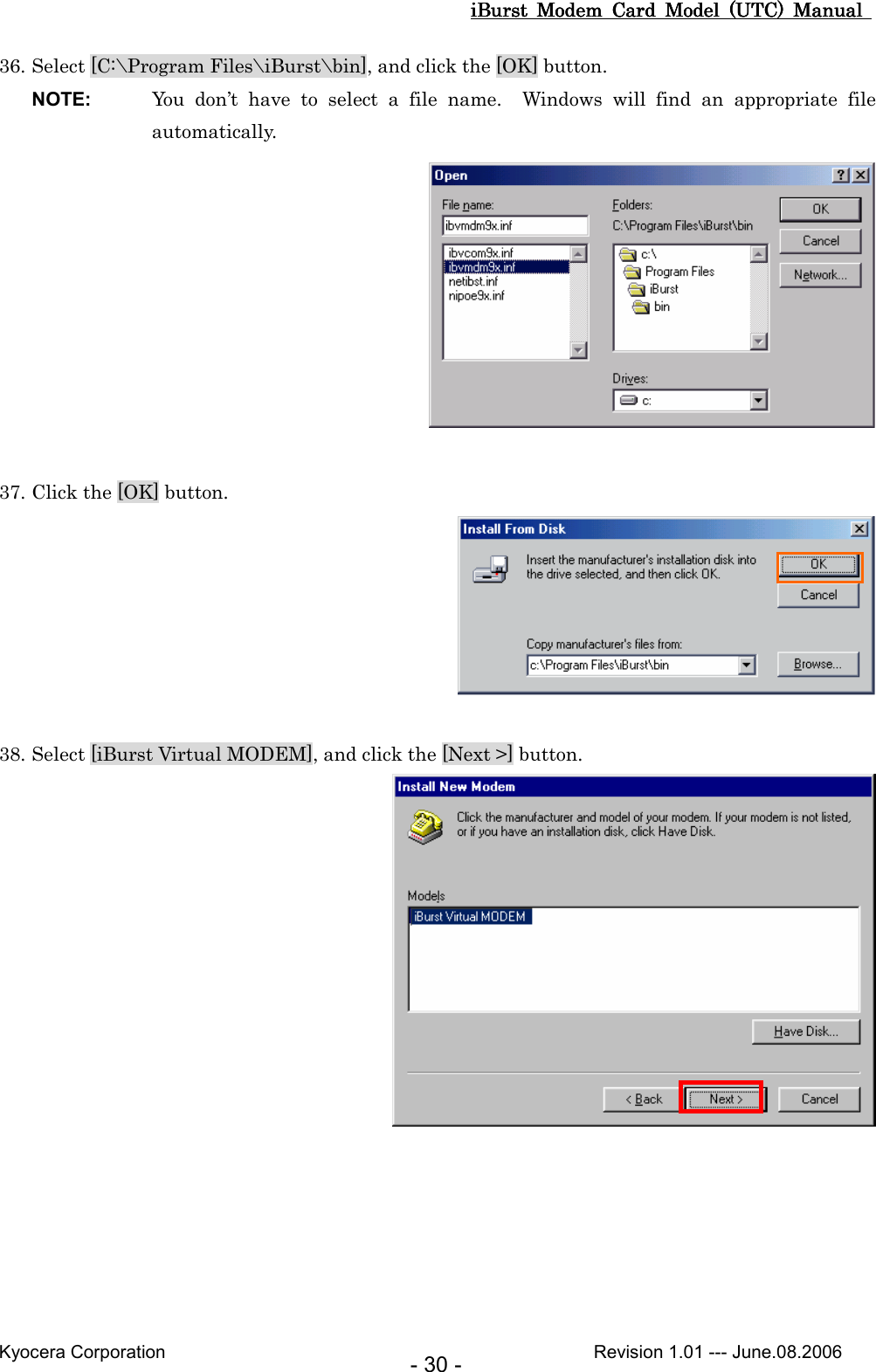 iBurst  Modem  Card  Model  (UTC)  Manual iBurst  Modem  Card  Model  (UTC)  Manual iBurst  Modem  Card  Model  (UTC)  Manual iBurst  Modem  Card  Model  (UTC)  Manual       Kyocera Corporation                                                                                              Revision 1.01 --- June.08.2006 - 30 - 36. Select [C:\Program Files\iBurst\bin], and click the [OK] button. NOTE:  You  don’t  have  to  select  a  file  name.    Windows  will  find  an  appropriate  file automatically.   37. Click the [OK] button.   38. Select [iBurst Virtual MODEM], and click the [Next &gt;] button.   