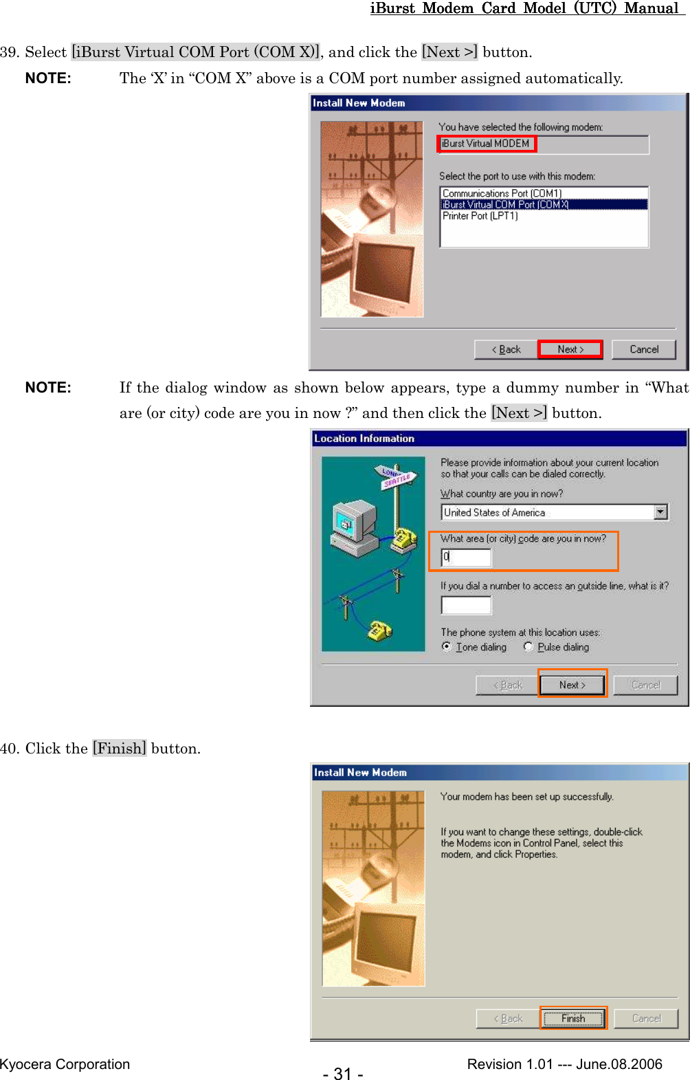 iBurst  Modem  Card  Model  (UTC)  Manual iBurst  Modem  Card  Model  (UTC)  Manual iBurst  Modem  Card  Model  (UTC)  Manual iBurst  Modem  Card  Model  (UTC)  Manual       Kyocera Corporation                                                                                              Revision 1.01 --- June.08.2006 - 31 - 39. Select [iBurst Virtual COM Port (COM X)], and click the [Next &gt;] button. NOTE:  The ‘X’ in “COM X” above is a COM port number assigned automatically.  NOTE:  If the dialog window as shown below appears, type a dummy  number in “What are (or city) code are you in now ?” and then click the [Next &gt;] button.   40. Click the [Finish] button.  