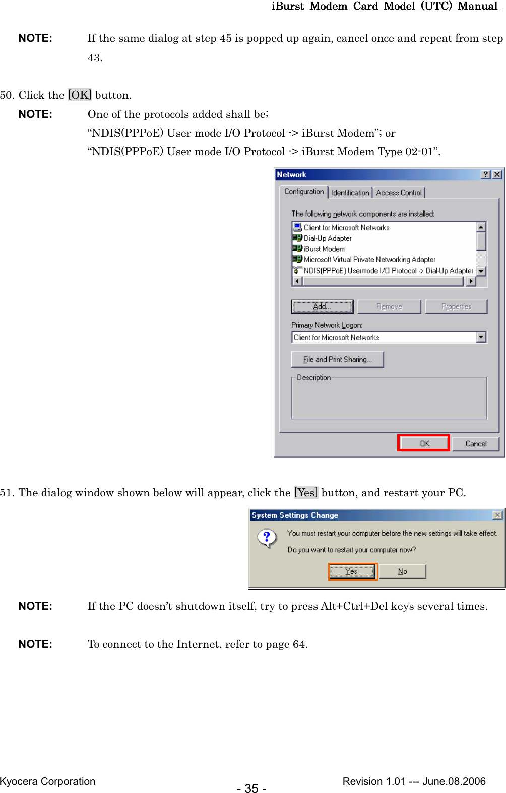 iBurst  Modem  Card  Model  (UTC)  Manual iBurst  Modem  Card  Model  (UTC)  Manual iBurst  Modem  Card  Model  (UTC)  Manual iBurst  Modem  Card  Model  (UTC)  Manual       Kyocera Corporation                                                                                              Revision 1.01 --- June.08.2006 - 35 - NOTE:  If the same dialog at step 45 is popped up again, cancel once and repeat from step 43.  50. Click the [OK] button. NOTE:  One of the protocols added shall be; “NDIS(PPPoE) User mode I/O Protocol -&gt; iBurst Modem”; or “NDIS(PPPoE) User mode I/O Protocol -&gt; iBurst Modem Type 02-01”.   51. The dialog window shown below will appear, click the [Yes] button, and restart your PC.  NOTE:  If the PC doesn’t shutdown itself, try to press Alt+Ctrl+Del keys several times.  NOTE:  To connect to the Internet, refer to page 64.  