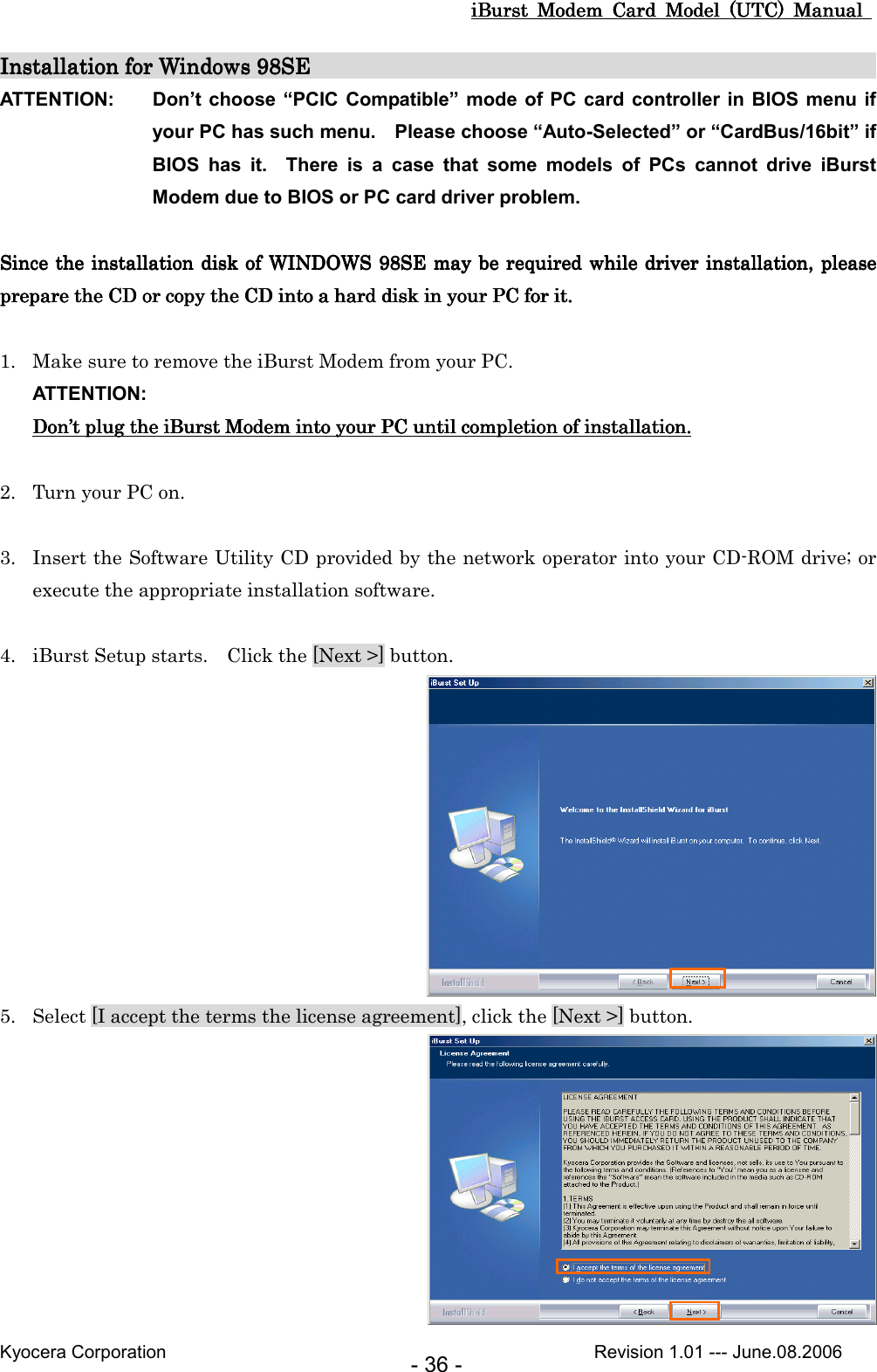 iBurst  Modem  Card  Model  (UTC)  Manual iBurst  Modem  Card  Model  (UTC)  Manual iBurst  Modem  Card  Model  (UTC)  Manual iBurst  Modem  Card  Model  (UTC)  Manual       Kyocera Corporation                                                                                              Revision 1.01 --- June.08.2006 - 36 - Installation for Windows 98SEInstallation for Windows 98SEInstallation for Windows 98SEInstallation for Windows 98SE                                                                                                                                                                                                                            ATTENTION:  Don’t choose “PCIC  Compatible” mode of PC card  controller in  BIOS menu if your PC has such menu.    Please choose “Auto-Selected” or “CardBus/16bit” if BIOS  has  it.    There  is  a  case  that  some  models  of  PCs  cannot  drive  iBurst Modem due to BIOS or PC card driver problem.  Since tSince tSince tSince the installation disk of WINDOWS 98SE he installation disk of WINDOWS 98SE he installation disk of WINDOWS 98SE he installation disk of WINDOWS 98SE may may may may bbbbe e e e required while required while required while required while  driver installation, please driver installation, please driver installation, please driver installation, please prepare prepare prepare prepare the CD or copy the the CD or copy the the CD or copy the the CD or copy the CD into CD into CD into CD into a hard disk in your PC a hard disk in your PC a hard disk in your PC a hard disk in your PC for it.for it.for it.for it.     1. Make sure to remove the iBurst Modem from your PC. ATTENTION: DonDonDonDon’’’’t t t t plugplugplugplug the  the  the  the iBurst ModemiBurst ModemiBurst ModemiBurst Modem    into into into into your PC until completion of installation.your PC until completion of installation.your PC until completion of installation.your PC until completion of installation.     2. Turn your PC on.  3. Insert the Software Utility CD provided by the network operator into your CD-ROM drive; or execute the appropriate installation software.  4. iBurst Setup starts.    Click the [Next &gt;] button.  5. Select [I accept the terms the license agreement], click the [Next &gt;] button.  